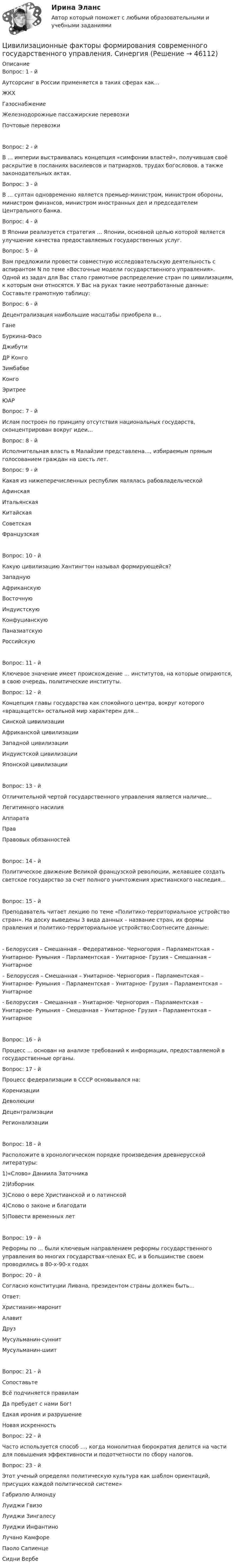      
            Описание
            Вопрос: 1 - йАутсорсинг в России применяется в таких сферах как…ЖКХГазоснабжениеЖелезнодорожные пассажирские перевозкиПочтовые перевозкиВопрос: 2 - йВ … империи выстраивалась концепция «симфонии властей», получившая своё раскрытие в посланиях василевсов и патриархов, трудах богословов, а также законодательных актах.Вопрос: 3 - йВ … султан одновременно является премьер-министром, министром обороны, министром финансов, министром иностранных дел и председателем Центрального банка.Вопрос: 4 - йВ Японии реализуется стратегия … Японии, основной целью которой является улучшение качества предоставляемых государственных услуг.Вопрос: 5 - йВам предложили провести совместную исследовательскую деятельность с аспирантом N по теме «Восточные модели государственного управления». Одной из задач для Вас стало грамотное распределение стран по цивилизациям, к которым они относятся. У Вас на руках такие неотработанные данные: Составьте грамотную таблицу:Вопрос: 6 - йДецентрализация наибольшие масштабы приобрела в…ГанеБуркина-ФасоДжибутиДР КонгоЗимбабвеКонгоЭритрееЮАРВопрос: 7 - йИслам построен по принципу отсутствия национальных государств, сконцентрирован вокруг идеи…Вопрос: 8 - йИсполнительная власть в Малайзии представлена…, избираемым прямым голосованием граждан на шесть лет.Вопрос: 9 - йКакая из нижеперечисленных республик являлась рабовладельческойАфинскаяИтальянскаяКитайскаяСоветскаяФранцузскаяВопрос: 10 - йКакую цивилизацию Хантингтон называл формирующейся?ЗападнуюАфриканскуюВосточнуюИндуистскуюКонфуцианскуюПаназиатскуюРоссийскуюВопрос: 11 - йКлючевое значение имеет происхождение … институтов, на которые опираются, в свою очередь, политические институты.Вопрос: 12 - йКонцепция главы государства как спокойного центра, вокруг которого «вращащется» остальной мир характерен для…Синской цивилизацииАфриканской цивилизацииЗападной цивилизацииИндуистской цивилизацииЯпонской цивилизацииВопрос: 13 - йОтличительной чертой государственного управления является наличие…Легитимного насилияАппаратаПравПравовых обязанностейВопрос: 14 - йПолитическое движение Великой французской революции, желавшее создать светское государство за счет полного уничтожения христианского наследия…Вопрос: 15 - йПреподаватель читает лекцию по теме «Политико-территориальное устройство стран». На доску выведены 3 вида данных – название стран, их формы правления и политико-территориальное устройство:Соотнесите данные:- Белоруссия – Смешанная – Федеративное- Черногория – Парламентская – Унитарное- Румыния – Парламентская – Унитарное- Грузия – Смешанная – Унитарное– Белоруссия – Смешанная – Унитарное- Черногория – Парламентская – Унитарное- Румыния – Парламентская – Унитарное- Грузия – Парламентская – Унитарное- Белоруссия – Смешанная – Унитарное- Черногория – Парламентская – Унитарное- Румыния – Смешанная – Унитарное- Грузия – Парламентская – УнитарноеВопрос: 16 - йПроцесс … основан на анализе требований к информации, предоставляемой в государственные органы.Вопрос: 17 - йПроцесс федерализации в СССР основывался на:КоренизацииДеволюцииДецентрализацииРегионализацииВопрос: 18 - йРасположите в хронологическом порядке произведения древнерусской литературы:1)«Слово» Даниила Заточника2)Изборник3)Слово о вере Христианской и о латинской4)Слово о законе и благодати5)Повести временных летВопрос: 19 - йРеформы по ... были ключевым направлением реформы государственного управления во многих государствах-членах ЕС, и в большинстве своем проводились в 80-х-90-х годахВопрос: 20 - йСогласно конституции Ливана, президентом страны должен быть…Ответ:Христианин-маронитАлавитДрузМусульманин-суннитМусульманин-шиитВопрос: 21 - йСопоставьтеВсё подчиняется правиламДа пребудет с нами Бог!Едкая ирония и разрушениеНовая искренностьВопрос: 22 - йЧасто используется способ …, когда монолитная бюрократия делится на части для повышения эффективности и подотчетности по сбору налогов.Вопрос: 23 - йЭтот ученый определял политическую культура как шаблон ориентаций, присущих каждой политической системе»Габриэлю АлмондуЛуиджи ГвизоЛуиджи ЗингалесуЛуиджи ИнфантиноЛучано КамфореПаоло СапиенцеСидни Вербе  
            
            
              Цивилизационные факторы формирования современного государственного управления (Промежуточные тесты). СинергияЦивилизационные факторы формирования современного государственного управления. СинергияЦивилизационные факторы формирования современного государственного управления. Синергия. Итоговый, компетентностный, промежуточные тесты.Цивилизационные факторы формирования современного государственного управления. Синергия. Итоговый, компетентностный, промежуточные тесты. На отлично!Цивилизационные факторы формирования современного государственного управления. Синергия (Итоговый + Компетентностный тесты)Цивилизационные факторы формирования современного государственного управления. Синергия. Компетентностный тест💯 Цивилизационные факторы формирования современного государственного управления [Тема 1-8] (ответы на тесты Синергия / МОИ / МТИ / МосАП, ноябрь 2023)Цепь развития общепланетарных последствий глобальной ядерной войны последовательно включает этапы:...Цепь состоит из катушки индуктивностью L = 0,1 Гн и источника тока. Источник тока отключили, не разрывая цепи. Время, через которое сила тока уменьшится до 0,001 первоначального значения, равно t = 0,07 с. Определить сопротивлениеЦепь состоит из соленоида и источника тока. Соленоид без сердечника длиной 15 см и диаметром 4 см имеет плотную намотку из двух слоёв медного провода диаметром 0,2 мм. По соленоиду течёт ток 1 А.Цепь состоит из соленоида и источника тока. Соленоид длиной 15 см и диаметром 4 см с сердечником с магнитной проницаемостью 1000 имеет плотную намотку из двух слоёв медного провода диаметром 0,2 мм. Цепь состоит из трёх сопротивлений 10, 20 и 30 Ом, соединённых последовательно. Падение напряжения на первом сопротивлении 20 В. Найти падение напряжения на всех сопротивлениях и общее.Цепью с взаимной индуктивностью называются цепь, в которой есть :Цеховые сети питают: Выберите один ответ: a.цеховые ЭП-приемники электроэнергии (силовые и осветительные) b.трансформаторные подстанции c.узлы ответвления