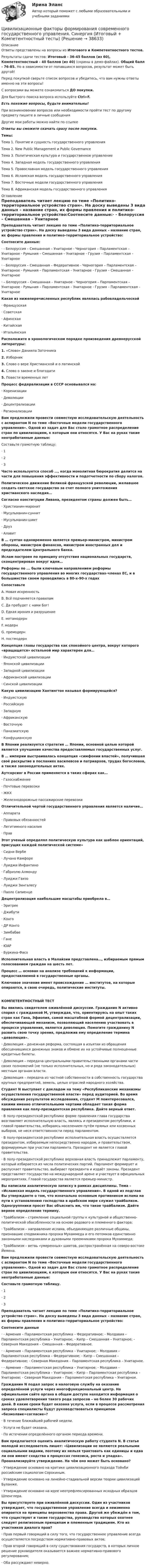     
          Описание
          Ответы представлены на вопросы из Итогового и Компетентностного тестов.Результаты сдачи тестов: Итоговый - 36-45 баллов (из 60), Компетентностный - 40 баллов (из 40) (скрины в демо-файлах). Общий балл - 76-85. Но в зависимости от попавшихся вопросов, результат может быть другой!Перед покупкой сверьте список вопросов и убедитесь, что вам нужны ответы именно на эти вопросы!С вопросами вы можете ознакомиться ДО покупки.Для быстрого поиска вопроса используйте Ctrl+F. Есть похожие вопросы, будьте внимательны!При возникновении вопросов или необходимости пройти тест по другому предмету пишите в личные сообщения Другие мои работы можно найти по ссылке Ответы вы сможете скачать сразу после покупки.Темы:Тема 1. Понятие и сущность государственного управленияТема 2. New Public Management и Public GovernanceТема 3. Политическая культура и государственное управлениеТема 4. Западная модель государственного управленияТема 5. Православная модель государственного управленияТема 6. Исламская модель государственного управленияТема 7. Восточные модели государственного управленияТема 8. Африканская модель государственного управления 
          Оглавление
          Преподаватель читает лекцию по теме «Политико-территориальное устройство стран». На доску выведены 3 вида данных – название стран, их формы правления и политико-территориальное устройство:Соотнесите данные:·      - Белоруссия – Смешанная – Унитарное - Черногория – Парламентская – Унитарное - Румыния – Смешанная – Унитарное - Грузия – Парламентская – Унитарное·      - Белоруссия – Смешанная – Федеративное - Черногория – Парламентская – Унитарное - Румыния – Парламентская – Унитарное - Грузия – Смешанная – Унитарное·      – Белоруссия – Смешанная – Унитарное - Черногория – Парламентская – Унитарное - Румыния – Парламентская – Унитарное - Грузия – Парламентская – УнитарноеКакая из нижеперечисленных республик являлась рабовладельческой·      Французская·      Советская·      Афинская·      Китайская·      ИтальянскаяРасположите в хронологическом порядке произведения древнерусской литературы:1.   «Слово» Даниила Заточника2.   Изборник3.   Слово о вере Христианской и о латинской4.   Слово о законе и благодати5.   Повести временных летПроцесс федерализации в СССР основывался на:·      Коренизации·      Деволюции·      Децентрализации·      РегионализацииВам предложили провести совместную исследовательскую деятельность с аспирантом N по теме «Восточные модели государственного управления». Одной из задач для Вас стало грамотное распределение стран по цивилизациям, к которым они относятся. У Вас на руках такие неотработанные данные:Составьте грамотную таблицу:·      1·      2·      3Часто используется способ …, когда монолитная бюрократия делится на части для повышения эффективности и подотчетности по сбору налогов.Политическое движение Великой французской революции, желавшее создать светское государство за счет полного уничтожения христианского наследия…Согласно конституции Ливана, президентом страны должен быть…·      Христианин-маронит·      Мусульманин-суннит·      Мусульманин-шиит·      Друз·      АлавитВ … султан одновременно является премьер-министром, министром обороны, министром финансов, министром иностранных дел и председателем Центрального банка.Ислам построен по принципу отсутствия национальных государств, сконцентрирован вокруг идеи… Реформы по ... были ключевым направлением реформы государственного управления во многих государствах-членах ЕС, и в большинстве своем проводились в 80-х-90-х годахСопоставьтеA. Новая искренностьB. Всё подчиняется правиламC. Да пребудет с нами Бог!D. Едкая ирония и разрушениеE. метамодернF. модернG. премодернH. постмодернКонцепция главы государства как спокойного центра, вокруг которого «вращащется» остальной мир характерен для…·      Индуистской цивилизации·      Японской цивилизации ·      Западной цивилизации·      Африканской цивилизации·      Синской цивилизацииКакую цивилизацию Хантингтон называл формирующейся?·      Индуистскую·      Российскую·      Западную·      Африканскую·      Восточную·      Паназиатскую·      КонфуцианскуюВ Японии реализуется стратегия … Японии, основной целью которой является улучшение качества предоставляемых государственных услуг.В … империи выстраивалась концепция «симфонии властей», получившая своё раскрытие в посланиях василевсов и патриархов, трудах богословов, а также законодательных актах.Аутсорсинг в России применяется в таких сферах как…·      Газоснабжение·      Почтовые перевозки·      ЖКХ·      Железнодорожные пассажирские перевозкиОтличительной чертой государственного управления является наличие…·      Аппарата·      Правовых обязанностей·      Легитимного насилия·      ПравЭтот ученый определял политическую культура как шаблон ориентаций, присущих каждой политической системе»·      Сидни Вербе·      Лучано Камфоре·      Луиджи Инфантино·      Габриэлю Алмонду·      Луиджи Гвизо·      Луиджи Зингалесу·      Паоло СапиенцеДецентрализация наибольшие масштабы приобрела в…·      Эритрее·      Джибути·      Конго·      ДР Конго·      Зимбабве·      Гане·      ЮАР·      Буркина-ФасоИсполнительная власть в Малайзии представлена…, избираемым прямым голосованием граждан на шесть лет.Процесс … основан на анализе требований к информации, предоставляемой в государственные органы.Ключевое значение имеет происхождение … институтов, на которые опираются, в свою очередь, политические институты.КОМПЕТЕНТНОСТНЫЙ ТЕСТВы явились свидетелем оживлённой дискуссии. Гражданин N активно спорил с гражданкой M, утверждая, что, ориентируясь на опыт таких стран как Гана, Эфиопия, самой масштабной формой децентрализации, обеспечивающей механизм, позволяющий населению участвовать в процессе управления, является деволюция. Помогите гражданину N развить свою точку зрения, предложив ему определение термина «деволюция».·      Деволюция – денежная реформа, состоящая в изъятии из обращения обесценившихся денежных знаков и обмене их на устойчивые полноценные кредитные билеты.·      Деволюция – передача центральными правительственными органами части своих полномочий (не только исполнительных, но и ряда законодательных) местным органам власти.·      Деволюция – передача из частной собственности в собственность государства крупных предприятий, земель, целых отраслей народного хозяйства.Студент N выступает с докладом на тему «Республиканские механизмы осуществления государственной власти» перед аудиторией. Во время обсуждения результатов исследования, студент M поинтересовался, какими именно отличительными чертами обладает такая форма правления как полу-президентская республика. Дайте верный ответ.·      В полу-президентской республике форме правления глава государства возглавляет исполнительную власть, являясь и президентом республики, и главой правительства, избираясь населением путём прямых или косвенных выборов, не неся ответственности перед парламентом.·      В полу-президентской республике исполнительная власть осуществляется президентом, избираемым непосредственно народом, и правительством, формируемым при участии парламента. Президент не является главой правительства.·      В полу-президентской республике верховная власть принадлежит парламенту, который избирается из числа политических партий. Парламент формирует и распускает правительство, выбирает президента и издаёт законы. Президент представляет государство на международной арене и участвует в официальных мероприятиях. Главой государства является премьер-министр.Вы написали аналитическую записку в рамках дисциплины. Тема – «Исламская модель государственного управления». В одной из подглав Вы утверждаете о том, что изначально основным противником ислама на пути к установлению господства в арабском мире служил трайбализм. Одногруппники просят Вас объяснить им, что такое трайбализм. Дайте верное определение термину.·      Трайбализм – стремление социальной группы к культурной и общественно-политической обособленности на основе родового и племенного фактора;·      Трайбализм – направление ислама, объединяющее различные общины, признавшие сподвижника пророка Мухаммеда и его потомков единственно законными наследниками и духовными преемниками пророка Мухаммеда;·      Трайбализм – ветвь «умеренных» шиитов, распространённая на северо-востоке Йемена.Вам предложили провести совместную исследовательскую деятельность с аспирантом N по теме «Восточные модели государственного управления». Одной из задач для Вас стало грамотное распределение стран по цивилизациям, к которым они относятся. У Вас на руках такие неотработанные данные:Составьте грамотную таблицу.·      1·      2·      3Преподаватель читает лекцию по теме «Политико-территориальное устройство стран». На доску выведены 3 вида данных – название стран, их формы правления и политико-территориальное устройство:Соотнесите данные·      - Армения – Парламентская республика – Федеративное; - Молдавия – Парламентская республика – Унитарное; - Кипр – Смешанная – Унитарное; - Северная Македония – Смешанная – Федеративное.·      - Армения – Парламентская республика – Унитарное; - Молдавия – Парламентская республика – Федеративное; - Кипр – Смешанная – Федеративное; - Северная Македония – Парламентская республика – Унитарное.·      - Армения – Парламентская республика – Унитарное; - Молдавия – Парламентская республика – Унитарное; - Кипр – Парламентская республика – Унитарное; - Северная Македония – Парламентская республика – Унитарное.Гражданин N подал запрос в налоговую службу на оказание определённой услуги через многофункциональный центр. На официальном сайте органа в общем доступе находится информация о сроках удовлетворения такого рода запросов – не более 30 рабочих дней. В какие сроки будет оказана услуга, если в процессе рассмотрения запроса специалисты будут руководствоваться принципом «безмолвие=согласие»?·      В течение ближайшей рабочей недели.·      Услуга не будет оказана.·      По истечении определённого органом периода времени.Вам предлагается оценить аналитическую работу студента N. В статье молодой исследователь пишет: «Цивилизации не являются реальными социальными видами, поэтому их нельзя трактовать как единицы и едва ли они имеют сходства в процессах генезиса, роста и упадка». Проанализируйте утверждение. На чём оно может быть основано?·      Утверждение основано на критике цивилизационного подхода Тойнби российским социологом Сорокиным.·      Утверждение основано на линейно-стадиальной версии теории цивилизаций Буланже.·      Утверждение основано на идее неотрефлексированных исходных образцов Шпенглера.Вы присутствуете при оживлённой дискуссии. Один из участников утверждает, что государственное управление всегда и неизменно опирается на принципы верховенства права. Другой же убеждён в том, что существуют и такие государства, руководство которых охотнее следует религиозным принципам и племенным традициям. Кто из участников диалога прав?·      Прав первый говорящий в силу того, что государственное управление всегда осуществляется посредством нормативно-правовых актов;·      Прав второй говорящий в силу существования государств, в которых личное решение руководителя оказывается важнее нормативно-правового регулирования;·      Оба рассуждают неверно. 
            
            
            Цивилизационные факторы формирования современного государственного управления. Синергия. Итоговый, компетентностный, промежуточные тесты. На отлично!Цивилизационные факторы формирования современного государственного управления. Синергия (Итоговый + Компетентностный тесты)Цивилизационные факторы формирования современного государственного управления. Синергия. Компетентностный тест💯 Цивилизационные факторы формирования современного государственного управления [Тема 1-8] (ответы на тесты Синергия / МОИ / МТИ / МосАП, ноябрь 2023)Цивилизационные факторы формирования современного государственного управления тест Синергия 1 семестр (все ответы✅100 баллов)Цивилизационные факторы формирования современного государственного управления (тест с ответами Синергия/МОИ/ МТИ /МОСАП)Цивилизационные факторы формирования современного гос. управления//СИНЕРГИЯ//МОСАП//МОИ//МТИЦепь состоит из соленоида и источника тока. Соленоид длиной 15 см и диаметром 4 см с сердечником с магнитной проницаемостью 1000 имеет плотную намотку из двух слоёв медного провода диаметром 0,2 мм. Цепь состоит из трёх сопротивлений 10, 20 и 30 Ом, соединённых последовательно. Падение напряжения на первом сопротивлении 20 В. Найти падение напряжения на всех сопротивлениях и общее.Цепью с взаимной индуктивностью называются цепь, в которой есть :Цеховые сети питают: Выберите один ответ: a.цеховые ЭП-приемники электроэнергии (силовые и осветительные) b.трансформаторные подстанции c.узлы ответвленияЦивилизационные факторы формирования современного государственного управления / 29 вопросов  Цивилизационные факторы формирования современного государственного управления (Промежуточные тесты). СинергияЦивилизационные факторы формирования современного государственного управления. Синергия