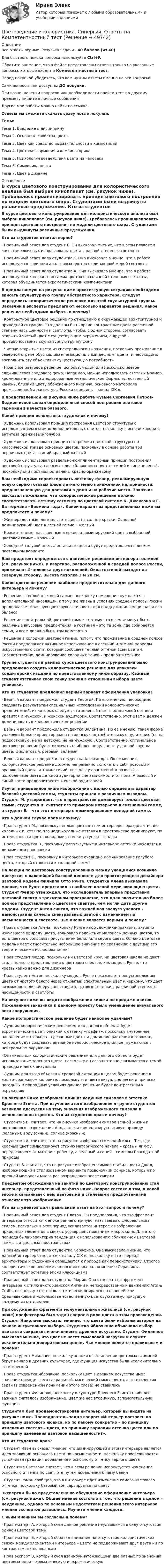      
            Описание
            Все ответы верные. Результат сдачи - 40 баллов (из 40)Для быстрого поиска вопроса используйте Ctrl+F.Обратите внимание, что в файле представлены ответы только на указанные вопросы, которые входят в Компетентностный тест.Перед покупкой убедитесь, что вам нужны ответы именно на эти вопросы!Сами вопросы вам доступны ДО покупки.При возникновении вопросов или необходимости пройти тест по другому предмету пишите в личные сообщения Другие мои работы можно найти по ссылке Ответы вы сможете скачать сразу после покупки.Темы:Тема 1. Введение в дисциплинуТема 2. Основные свойства цвета.Тема 3. Цвет как средство выразительности в композицииТема 4. Цветовая гармония и комбинаторикаТема 5. Психология воздействия цвета на человекаТема 6. Символика цветаТема 7. Цвет в дизайне 
            Оглавление
            В курсе цветового конструирования для колористического анализа был выбран киноплакат (см. рисунок ниже). Требовалось проанализировать принцип цветового построения по модели цветового шара. Студентами были выдвинуты различные предложения. Кто из студентов ответил верно?·      Правильный ответ дал студент Е. Он высказал мнение, что в этом плакате в качестве ключевых использованы цвета с равной степенью светлоты·      Правильный ответ дала студентка Т. Она высказала мнение, что в работе используется вариация аналоговых цветов с одинаковой мерой светлоты·      Правильный ответ дала студентка А. Она высказала мнение, что в работе используется контрастная гамма цветов с различной степенью светлоты, которая объединяется ахроматическими компонентамиВ предлагаемую на рисунке ниже архитектурную ситуацию необходимо вписать скульптурную группу абстрактного характера. Следует определить колористическое решение для этой скульптурной группы. Заказчик и эксперты предлагают несколько вариантов решения. Какое решение необходимо выбрать и почему?·      Контрастное цветовое решение по отношению к окружающей архитектурной и природной ситуации. Это должны быть яркие контрастные цвета различной степени насыщенности и светлоты, чтобы, с одной стороны, согласовать открытый чистый цвет с существующим окружением, с другой – противопоставить скульптурную группу фону·      Чистые открытые цвета из спектрального выражения, поскольку проживание в северной стране обусловливает эмоциональный дефицит цвета, и необходимо восполнить эту объективно существующую потребность·      Нюансное цветовое решение, используя один или несколько цветов сложившегося средового фона. Например, можно использовать светлый мрамор, хромированные или анодированные металлические формы, естественный камень, близкий цвету обожженного кирпича, основного материала промышленной архитектуры России середины – конца ХIХ в.В представленной на рисунке ниже работе Кузьма Сергеевич Петров-Водкин использовал определенный способ построения цветовой гармонии в качестве базового. Какой принцип использовал художник и почему?·      Художник использовал принцип построения цветовой структуры с использованием взаимно-дополнительных цветов, поскольку в основе колорита антитеза оранжевый-голубой·      Художник использовал принцип построения цветовой структуры по классической триаде основных цветов, поскольку в основе работы три первичных цвета – синий-красный-желтый·      Художник использовал раздельно-комплиментарный принцип построения цветовой структуры, где взяты два сближенных цвета – синий и сине-зеленый, поскольку они противопоставлены красно-оранжевомуВам необходимо спроектировать листовку-флаер, рекламирующую новую серию готовых блюд летнего меню пониженной калорийности, предназначенную для доставки в дома и на рабочие места. Заказчик высказал пожелание, что колористическое решение должно соответствовать летнему сегменту по цветовой системе К. Джексона и Г. Ваттермана «Времена года». Какой вариант из представленных ниже вы предпочтете и почему?·      Жизнерадостные, легкие, светящиеся на солнце краски. Основной доминирующий цвет в летней гамме – желтый·      Краски теплые, насыщенные и яркие, а доминирующий цвет в выбранной цветовой гамме – красный·      Холодный голубой цвет, а остальные цвета будут представлены в легком пастельном вариантеВам предстоит определиться с цветовым решением интерьера гостиной (см. рисунок ниже). В квартире, расположенной в средней полосе России, проживают 4 человека двух поколений. Окна гостиной выходят на северную сторону. Высота потолка 3 м 20 см. Какое цветовое решение наиболее предпочтительно для данного интерьера и почему?·      Решение в теплой цветовой гамме, поскольку помещение нуждается в дополнительной инсоляции, к тому же жизнь в условиях средней полосы России предполагает большую цветовую активность для поддержания эмоционального баланса·      Решение в нейтральной цветовой гамме – потому что в семье могут быть различные вкусовые предпочтения, а гостиная – это та зона, где собирается семья, и всем должно быть там комфортно·      Решение в холодной цветовой гамме, потому что проживание в средней полосе России предполагает активное использование в осенний и зимний периоды искусственного света, который сообщает теплый оттенок всем цветам. Соответственно, доминирование холодных тонов – предпочтительнееГруппе студентов в рамках курса цветового конструирования было предложено создать колористическое решение для упаковки кондитерских изделий по представленному ниже образцу. Каждый студент отстаивал свою точку зрения в отношении выбора цвета упаковки. Кто из студентов предложил верный вариант оформления упаковки?·      Верный вариант предложил студент Георгий. По его мнению, необходимо следовать результатам специальных исследований колористических предпочтений, из которых следует, что зеленый цвет в одинаковой степени нравится и мужской, и женской аудитории. Соответственно, этот цвет и должен доминировать в колористическом решении·      Верный вариант предложила студентка Валентина. По ее мнению, такая форма упаковки больше ориентирована на женскую потребительскую аудиторию (не на подростковую, не на детскую, не на мужскую). Соответственно, оптимальное цветовое решение будет включать наиболее популярные у данной группы цвета: фиолетовый, розовый, зеленый·      Верный вариант предложила студентка Александра. По ее мнению, колористическое решение должно непременно включать в себя розовый и оранжевый цвета, а также синий, поскольку оранжевый и розовый – излюбленные цвета детской аудитории вне зависимости от пола. А розовый и синий часто предпочитаются женской аудиториейИзучая приведенное ниже изображение с целью определить характер базовой цветовой гаммы, студенты пришли к различным выводам. Студент М. утверждает, что в пространстве доминирует теплая цветовая гамма, студентка В. считает его примером интерьера в смешанной гамме, а студент Е. – что этот интерьер с доминированием холодной гаммы. Кто в данном случае прав и почему?·      Прав студент М., поскольку теплые цвета в этом интерьере гораздо активнее холодных и, хотя по площади холодные оттенки в пространстве доминируют, по интенсивности цвета холодные оттенки уступают теплым·      Права студентка В., поскольку используемые в интерьере оттенки находятся в динамичном равновесии·      Прав студент Е., поскольку в интерьере очевидно доминирование голубого цвета, который относится к холодной гаммеНа лекции по цветовому конструированию между учащимися возникла дискуссия о важнейшей базовой ценности для практикующего дизайнера цветовой модели Филиппа Отто Рунге. Студентка Алена высказала мнение, что Рунге представил в наиболее полной мере эволюцию цвета. Студент Федор утверждал, что исследователь впервые представил цветовой спектр в трехмерном пространстве, что дало значительно более полное представление о цветовом спектре, чем могли дать другие модели. Студент Антон считал, что важнейшая заслуга ученого – демонстрация качеств спектральных цветов с изменением по насыщенности и светлоте. Чье мнение является верным и почему?·      Права студентка Алена, поскольку Рунге как художника-практика, активно изучавшего природу цвета, волновало положение малонасыщенных цветов, то есть цветов с большим присутствием белил или серого цвета. Однако цветовая модель имеет относительно небольшое значение по сравнению с другими его теоретическими исследованиями·      Прав студент Федор, поскольку ни цветовой круг, ни цветовая шкала не дают столь полного представления о цветовом спектре, как модель Рунге, что чрезвычайно важно для дизайнера·      Прав студент Антон, поскольку модель Рунге показывает полную эволюцию цвета от чистого белого через открытый спектральный цвет к черному, что дает возможность дизайнеру сопоставлять готовые оттенки с различной степенью насыщенности и светлотыНа рисунке ниже вы видите изображение киоска по продаже цветов. Пожеланием заказчика к данному проекту было уменьшение визуального веса сооружения. Какое колористическое решение будет наиболее удачным?·      Лучшим колористическим решением для данного объекта будет ахроматический цвет, близкий к оттенку «графит», поскольку внутреннее наполнение интерьера – срезанные цветы и домашние растения в горшках, которые будут создавать активное колористическое влияние, нуждаются в нейтральном окружении·      Оптимальным колористическим решением для данного объекта будет использование зеленого цвета, поскольку он ассоциативно связывается с темой природы и легок визуально·      Лучшим для этого объекта и средовой ситуации в целом будет решение в желто-оранжевом колорите, поскольку эти цвета визуально легки и при всех погодных и природных условиях данное решение будет контрастным к окружениюНа рисунке ниже изображен один из ведущих символов в эстетике Древнего Египта. При изучении этого изображения в группе студентов возникла дискуссия на тему значения изображенного символа и использованных цветов. Кто из студентов прав и почему?·      Студентка В. считает, что на рисунке изображен символ вечной жизни и постоянного возрождения Анх, а цвета символизируют живую природу (зеленый), воду (синий), солнце (красный)·      Студентка А. считает, что на рисунке изображен символ Исиды – Тет, где красный цвет символизирует стихию материнского начала – кровь и лимфу, передающиеся от матери к ребенку, а зеленый и синий – символы благодатной природы·      Студент Б. считает, что на рисунке изображен символ стабильности Джед, изображающий в стилизованном варианте позвоночник Осириса, который по древней мифологи много раз возрождался после смертиПредметом обсуждения на занятии по цветовому конструированию стал интерьер, представленный на фото ниже. Вопрос состоял в том, к какой эпохе и связанным с нею цветовыми и стилевыми предпочтениями относится это изображение. Кто из студентов дал правильный ответ на этот вопрос и почему?·      Правильный ответ дал студент Платон. Он предположил, что это фрагмент интерьера относится к эпохе раннего ар-нуво, называемого флореальным стилем, поскольку в этот период усиливается интерес к изображению природных элементов в связи с усовершенствованием микроскопа. Для этого периода была характерна тенденция к использованию сближенной цветовой гаммы в отдельных пространствах·      Правильный ответ дала студентка Серафима. Она высказала мнение, что данный интерьер относится к началу XIX в., поскольку в этот период архитекторы и художники обращаются к природе как первоисточнику. Строгое колористическое решение данного интерьера, по мнению Серафимы, соответствует эстетике эпохи классицизма·      Правильный ответ дала студентка Мария. Она отнесла этот фрагмент интерьера к стилю викторианской Англии и непосредственно к движению Arts &amp; Crafts, поскольку этот стиль эстетически опирался на европейское Средневековье и использовал естественную цветовую гамму, присущую каждому из материаловПри обсуждении фрагмента монументальной живописи (см. рисунок ниже) профессором был задан вопрос о роли цвета в этом произведении. Студент Николаев высказал мнение, что цвета были избраны автором на основе интуитивного выбора. Студентка Яблочкина объяснила выбор цвета его сакральным значением в древнем искусстве. Студент Филиппов высказал мнение, что цвет не несет смысловой нагрузки и служит исключительно декоративным целям. Чье мнение является правильным и почему?·      Прав студент Николаев, поскольку знания о составлении цветовых гармоний берут начало в древних культурах, где функция искусства была исключительно эстетической·      Права студентка Яблочкина, поскольку цвет в древнем искусстве имел значение прежде всего сакральный, магический смысл цвета, а эстетических задач (в современном понимании этого слова) не ставилось·      Прав студент Филиппов, поскольку в культуре Древнего Египта наиболее важным считалось изображение. Цвет же нес вторичную, вспомогательную функциюСтудентам был продемонстрирован интерьер, который вы видите на рисунке ниже. Преподаватель задал вопрос: «Интерьер построен по принципу цветового нюанса, но по какому конкретно – по принципу изменения светлоты цвета, по принципу вариации оттенка цвета или по принципу изменения цветовой насыщенности?». Кто из студентов прав?·      Студент Иван высказал мнение, что доминирующей в этом интерьере является идея эволюции основного цвета по насыщенности, поскольку прослеживается устойчивая градация добавления к основному оттенку черного цвета·      Студентка Светлана считает, что в этом решении используется изменение основного оттенка по светлоте путем добавления к нему белил·      Студент Роман сообщил, что в интерьере идет изменение самого цветового оттенка, поскольку базовый тон варьируется по цветуЭкспертам было представлено на обсуждение оформление интерьера (см. рисунок ниже). Общее мнение состояло в том, что решение в целом – неудачное, однако по основным недостаткам решения этого интерьера мнения экспертов разошлись. Изучите мнение каждого. С чьим мнением вы согласны и почему?·      Прав эксперт А, который счел данное решение неудавшимся в силу отсутствия единой цветовой темы·      Прав эксперт Б, который обратил внимание на отсутствие колористических связей между элементами интерьера – цвета не поддерживают друг друга ни по контрастам, ни по нюансам·      Прав эксперт В, который счел взаимоуничтожающими две равных по значению цветовых идеи – хроматическую и ахроматическую 
            
            
            Цветоведение и колористика/СИНЕРГИЯ//МОСАП//МОИ//МТИЦветоведение и колористика. Синергия. Ответы на Компетентностный тестЦветоведение и материаловедение НСПК ПДО ИЗО Тестовые вопросы к разделу 1Цветоведение и материаловедение НСПК ПДО ИЗО Тестовые вопросы к разделу 2Цветоведение и материаловедение НСПК ПДО ИЗО Тестовые вопросы к разделу 3Цветоведение и материаловедение Тестовые вопросы к разделу 1 НСПКЦветоведение и материаловедение Тестовые вопросы к разделу 3 НСПКХ-эффективность (по Лебенстайну) - это ...Цветоведение и колористика 2 семестр (Тест для самопроверки после Темы 1) 10/10 и 9/10Цветоведение и колористика 2 семестр (Тест для самопроверки после Темы 2) 10/10Цветоведение и колористика 2 семестр (Тест для самопроверки после Темы 3) 7/10Цветоведение и колористика 2 семестр (Тест для самопроверки после Темы 4) 9/10 и 8/10Цветоведение и колористика 2 семестр (Тест для самопроверки после Темы 5) 10/10 и 9/10Цветоведение и колористика 2 семестр (Тест для самопроверки после Темы 6) 9/10 и 8/10