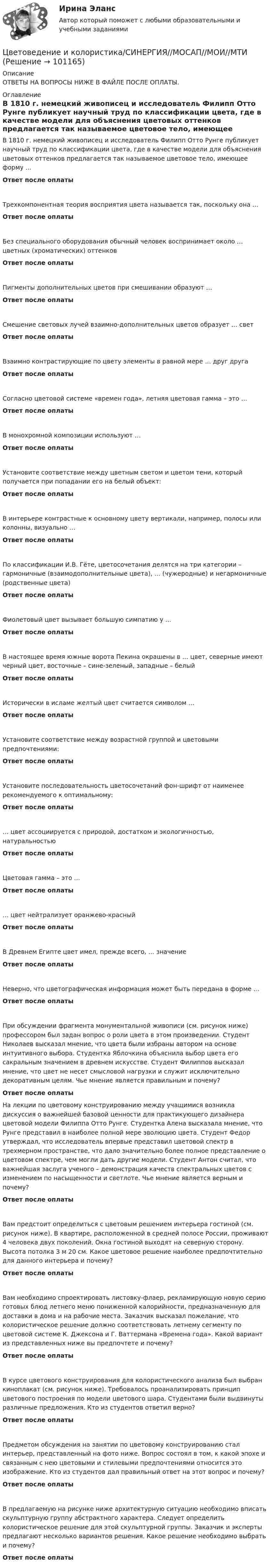      
            Описание
            ОТВЕТЫ НА ВОПРОСЫ НИЖЕ В ФАЙЛЕ ПОСЛЕ ОПЛАТЫ. 
            Оглавление
            В 1810 г. немецкий живописец и исследователь Филипп Отто Рунге публикует научный труд по классификации цвета, где в качестве модели для объяснения цветовых оттенков предлагается так называемое цветовое тело, имеющее форму …Ответ после оплатыТрехкомпонентная теория восприятия цвета называется так, поскольку она …Ответ после оплатыБез специального оборудования обычный человек воспринимает около … цветных (хроматических) оттенковОтвет после оплатыПигменты дополнительных цветов при смешивании образуют …Ответ после оплатыСмешение световых лучей взаимно-дополнительных цветов образует … светОтвет после оплатыВзаимно контрастирующие по цвету элементы в равной мере … друг другаОтвет после оплатыСогласно цветовой системе «времен года», летняя цветовая гамма – это …Ответ после оплатыВ монохромной композиции используют …Ответ после оплатыУстановите соответствие между цветным светом и цветом тени, который получается при попадании его на белый объект:Ответ после оплатыВ интерьере контрастные к основному цвету вертикали, например, полосы или колонны, визуально …Ответ после оплатыПо классификации И.В. Гёте, цветосочетания делятся на три категории – гармоничные (взаимодополнительные цвета), … (чужеродные) и негармоничные (родственные цвета)Ответ после оплатыФиолетовый цвет вызывает большую симпатию у …Ответ после оплатыВ настоящее время южные ворота Пекина окрашены в … цвет, северные имеют черный цвет, восточные – сине-зеленый, западные – белыйОтвет после оплатыИсторически в исламе желтый цвет считается символом …Ответ после оплатыУстановите соответствие между возрастной группой и цветовыми предпочтениями:Ответ после оплатыУстановите последовательность цветосочетаний фон-шрифт от наименее рекомендуемого к оптимальному:Ответ после оплаты… цвет ассоциируется с природой, достатком и экологичностью, натуральностьюОтвет после оплатыЦветовая гамма – это …Ответ после оплаты… цвет нейтрализует оранжево-красныйОтвет после оплатыВ Древнем Египте цвет имел, прежде всего, … значениеОтвет после оплатыНеверно, что цветографическая информация может быть передана в форме …Ответ после оплатыПри обсуждении фрагмента монументальной живописи (см. рисунок ниже) профессором был задан вопрос о роли цвета в этом произведении. Студент Николаев высказал мнение, что цвета были избраны автором на основе интуитивного выбора. Студентка Яблочкина объяснила выбор цвета его сакральным значением в древнем искусстве. Студент Филиппов высказал мнение, что цвет не несет смысловой нагрузки и служит исключительно декоративным целям. Чье мнение является правильным и почему?Ответ после оплатыНа лекции по цветовому конструированию между учащимися возникла дискуссия о важнейшей базовой ценности для практикующего дизайнера цветовой модели Филиппа Отто Рунге. Студентка Алена высказала мнение, что Рунге представил в наиболее полной мере эволюцию цвета. Студент Федор утверждал, что исследователь впервые представил цветовой спектр в трехмерном пространстве, что дало значительно более полное представление о цветовом спектре, чем могли дать другие модели. Студент Антон считал, что важнейшая заслуга ученого – демонстрация качеств спектральных цветов с изменением по насыщенности и светлоте. Чье мнение является верным и почему?Ответ после оплатыВам предстоит определиться с цветовым решением интерьера гостиной (см. рисунок ниже). В квартире, расположенной в средней полосе России, проживают 4 человека двух поколений. Окна гостиной выходят на северную сторону. Высота потолка 3 м 20 см. Какое цветовое решение наиболее предпочтительно для данного интерьера и почему?Ответ после оплатыВам необходимо спроектировать листовку-флаер, рекламирующую новую серию готовых блюд летнего меню пониженной калорийности, предназначенную для доставки в дома и на рабочие места. Заказчик высказал пожелание, что колористическое решение должно соответствовать летнему сегменту по цветовой системе К. Джексона и Г. Ваттермана «Времена года». Какой вариант из представленных ниже вы предпочтете и почему?Ответ после оплатыВ курсе цветового конструирования для колористического анализа был выбран киноплакат (см. рисунок ниже). Требовалось проанализировать принцип цветового построения по модели цветового шара. Студентами были выдвинуты различные предложения. Кто из студентов ответил верно?Ответ после оплатыПредметом обсуждения на занятии по цветовому конструированию стал интерьер, представленный на фото ниже. Вопрос состоял в том, к какой эпохе и связанным с нею цветовыми и стилевыми предпочтениями относится это изображение. Кто из студентов дал правильный ответ на этот вопрос и почему?Ответ после оплатыВ предлагаемую на рисунке ниже архитектурную ситуацию необходимо вписать скульптурную группу абстрактного характера. Следует определить колористическое решение для этой скульптурной группы. Заказчик и эксперты предлагают несколько вариантов решения. Какое решение необходимо выбрать и почему?Ответ после оплаты  
            
            
            Цветоведение и колористика 2 семестр (Тест для самопроверки после Темы 7) 10/10 и 8/10Цветоведение и колористика/СИНЕРГИЯ//МОСАП//МОИ//МТИЦветоведение и колористика. Синергия. Ответы на Компетентностный тестЦветоведение и материаловедение НСПК ПДО ИЗО Тестовые вопросы к разделу 1Цветоведение и материаловедение НСПК ПДО ИЗО Тестовые вопросы к разделу 2Цветоведение и материаловедение НСПК ПДО ИЗО Тестовые вопросы к разделу 3Цветоведение и материаловедение Тестовые вопросы к разделу 1 НСПКХудожественный практикум. Выбор материалов в арт-терапии и базовый набор арт-терапевтаХ-эффективность (по Лебенстайну) - это ...Цветоведение и колористика 2 семестр (Тест для самопроверки после Темы 1) 10/10 и 9/10Цветоведение и колористика 2 семестр (Тест для самопроверки после Темы 2) 10/10Цветоведение и колористика 2 семестр (Тест для самопроверки после Темы 3) 7/10Цветоведение и колористика 2 семестр (Тест для самопроверки после Темы 4) 9/10 и 8/10Цветоведение и колористика 2 семестр (Тест для самопроверки после Темы 5) 10/10 и 9/10