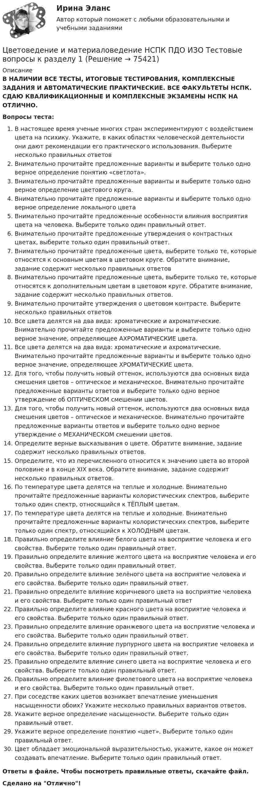      
            Описание
            В НАЛИЧИИ ВСЕ ТЕСТЫ, ИТОГОВЫЕ ТЕСТИРОВАНИЯ, КОМПЛЕКСНЫЕ ЗАДАНИЯ И АВТОМАТИЧЕСКИЕ ПРАКТИЧЕСКИЕ. ВСЕ ФАКУЛЬТЕТЫ НСПК. СДАЮ КВАЛИФИКАЦИОННЫЕ И КОМПЛЕКСНЫЕ ЭКЗАМЕНЫ НСПК НА ОТЛИЧНО.Вопросы теста:В настоящее время ученые многих стран экспериментируют с воздействием цвета на психику. Укажите, в каких областях человеческой деятельности они дают рекомендации его практического использования. Выберите несколько правильных ответовВнимательно прочитайте предложенные варианты и выберите только одно верное определение понятию «светлота».Внимательно прочитайте предложенные варианты и выберите только одно верное определение цветового круга.Внимательно прочитайте предложенные варианты и выберите только одно верное определение локального цветаВнимательно прочитайте предложенные особенности влияния восприятия цвета на человека. Выберите только один правильный ответ. Внимательно прочитайте предложенные утверждения о контрастных цветах, выберите только один правильный ответ. Внимательно прочитайте предложенные цвета, выберите только те, которые относятся к основным цветам в цветовом круге. Обратите внимание, задание содержит несколько правильных ответовВнимательно прочитайте предложенные цвета, выберите только те, которые относятся к дополнительным цветам в цветовом круге. Обратите внимание, задание содержит несколько правильных ответов. Внимательно прочитайте утверждения о цветовом контрасте. Выберите несколько правильных ответовВсе цвета делятся на два вида: хроматические и ахроматические. Внимательно прочитайте предложенные варианты и выберите только одно верное значение, определяющее АХРОМАТИЧЕСКИЕ цвета. Все цвета делятся на два вида: хроматические и ахроматические. Внимательно прочитайте предложенные варианты и выберите только одно верное значение, определяющее ХРОМАТИЧЕСКИЕ цвета. Для того, чтобы получить новый оттенок, используются два основных вида смешения цветов – оптическое и механическое. Внимательно прочитайте предложенные варианты ответов и выберите только одно верное утверждение об ОПТИЧЕСКОМ смешении цветов. Для того, чтобы получить новый оттенок, используются два основных вида смешения цветов – оптическое и механическое. Внимательно прочитайте предложенные варианты ответов и выберите только одно верное утверждение о МЕХАНИЧЕСКОМ смешении цветов.Определите верные высказывания о цвете. Обратите внимание, задание содержит несколько правильных ответов. Определите, что из перечисленного относится к значению цвета во второй половине и в конце XIX века. Обратите внимание, задание содержит несколько правильных ответов.По температуре цвета делятся на теплые и холодные. Внимательно прочитайте предложенные варианты колористических спектров, выберите только один спектр, относящийся к ТЁПЛЫМ цветам. По температуре цвета делятся на теплые и холодные. Внимательно прочитайте предложенные варианты колористических спектров, выберите только один спектр, относящийся к ХОЛОДНЫМ цветам.Правильно определите влияние белого цвета на восприятие человека и его свойства. Выберите только один правильный ответ.Правильно определите влияние желтого цвета на восприятие человека и его свойства. Выберите только один правильный ответ. Правильно определите влияние зелёного цвета на восприятие человека и его свойства. Выберите только один правильный ответ. Правильно определите влияние коричневого цвета на восприятие человека и его свойства. Выберите только один правильный ответПравильно определите влияние красного цвета на восприятие человека и его свойства. Выберите только один правильный ответ. Правильно определите влияние оранжевого цвета на восприятие человека и его свойства. Выберите только один правильный ответ.Правильно определите влияние пурпурного цвета на восприятие человека и его свойства. Выберите только один правильный ответ. Правильно определите влияние синего цвета на восприятие человека и его свойства. Выберите только один правильный ответ.Правильно определите влияние фиолетового цвета на восприятие человека и его свойства. Выберите только один правильный ответ. При соседстве каких цветов возникает впечатление уменьшения насыщенности обоих? Укажите несколько правильных вариантов ответов. Укажите верное определение насыщенности. Выберите только один правильный ответ. Укажите верное определение понятию «цвет». Выберите только один правильный ответ.Цвет обладает эмоциональной выразительностью, укажите, какое он может создавать впечатление. Выберите только один правильный ответ.Ответы в файле. Чтобы посмотреть правильные ответы, скачайте файл.Сделано на Отлично!   
            
            
            Цветоведение и колористика. Синергия. Ответы на Компетентностный тестЦветоведение и материаловедение НСПК ПДО ИЗО Тестовые вопросы к разделу 1Цветоведение и материаловедение НСПК ПДО ИЗО Тестовые вопросы к разделу 2Цветоведение и материаловедение НСПК ПДО ИЗО Тестовые вопросы к разделу 3Цветоведение и материаловедение Тестовые вопросы к разделу 1 НСПКЦветоведение и материаловедение Тестовые вопросы к разделу 3 НСПКЦветовое решение вашего интерьераЦветоведение и колористика 2 семестр (Тест для самопроверки после Темы 1) 10/10 и 9/10Цветоведение и колористика 2 семестр (Тест для самопроверки после Темы 2) 10/10Цветоведение и колористика 2 семестр (Тест для самопроверки после Темы 3) 7/10Цветоведение и колористика 2 семестр (Тест для самопроверки после Темы 4) 9/10 и 8/10Цветоведение и колористика 2 семестр (Тест для самопроверки после Темы 5) 10/10 и 9/10Цветоведение и колористика 2 семестр (Тест для самопроверки после Темы 6) 9/10 и 8/10Цветоведение и колористика 2 семестр (Тест для самопроверки после Темы 7) 10/10 и 8/10