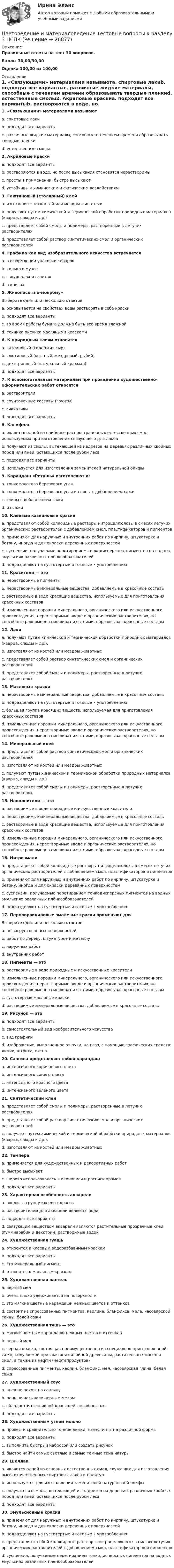     
          Описание
          Правильные ответы на тест 30 вопросов.Баллы 30,00/30,00Оценка 100,00 из 100,00 
          Оглавление
          1. «Связующими» материалами называютa. спиртовые лакиb. подходят все вариантыc. различные жидкие материалы, способные с течением времени образовывать твердые пленкиd. естественные смолы2. Акриловые краскиa. подходят все вариантыb. растворяются в воде, но после высыхания становятся нерастворимыc. просты в применении, быстро высыхаютd. устойчивы к химическим и физическим воздействиям3. Глютиновый (столярный) клейa. изготовляют из костей или мездры животныхb. получают путем химической и термической обработки природных материалов (кварца, слюды и др.)c. представляет собой смолы и полимеры, растворенные в летучих растворителяхd. представляет собой раствор синтетических смол и органических растворителей4. Графика как вид изобразительного искусства встречаетсяa. в оформлении упаковки товаровb. только в музееc. в журналах и газетахd. в книгах  5. Живопись «по-мокрому»Выберите один или несколько ответов:a. основывается на свойствах воды растворять в себе краскиb. подходят все вариантыc. во время работы бумага должна быть все время влажнойd. техника рисунка масляными красками   6. К природным клеям относитсяa. казеиновый (содержит сыр)b. глютиновый (костный, мездровый, рыбий)c. декстриновый (натуральный крахмал)d. подходят все варианты7. К вспомогательным материалам при проведении художественно-оформительских работ относятсяa. растворителиb. грунтовочные составы (грунты)c. сиккативыd. подходят все варианты8. Канифольa. является одной из наиболее распространенных естественных смол, используемых при изготовлении связующего для лаковb. получают из смолы, вытекающей из надрезов на деревьях различных хвойных пород или пней, остающихся после рубки лесаc. подходят все вариантыd. используется для изготовления заменителей натуральной олифы9. Карандаш «Ретушь» изготовляют изa. тонкомолотого березового угляb. тонкомолотого березового угля и глины с добавлением сажиc. глины с добавлением сажиd. из сажи10. Клеевые казеиновые краскиa. представляют собой коллоидные растворы нитроцеллюлозы в смесях летучих органических растворителей с добавлением смол, пластификаторов и пигментовb. применяют для наружных и внутренних работ по кирпичу, штукатурке и бетону, иногда и для окраски деревянных поверхностейc. суспензии, получаемые перетиранием тонкодисперсных пигментов на водных эмульсиях различных плёнкообразователейd. подразделяют на густотертые и готовые к употреблению11. Красители — этоa. нерастворимые пигментыb. нерастворимые минеральные вещества, добавляемые в красочные составыc. растворимые в воде красящие вещества, используемые для приготовления красочных составовd. измельченные порошки минерального, органического или искусственного происхождения, нерастворимые вводе и органических растворителях, но способные равномерно смешиваться с ними, образовывая красочные составы 12. Лакиa. получают путем химической и термической обработки природных материалов (кварца, слюды и др.).b. изготовляют из костей или мездры животныхc. представляет собой раствор синтетических смол и органических растворителейd. представляет собой смолы и полимеры, растворенные в летучих растворителях13. Масляные краскиa. нерастворимые минеральные вещества, добавляемые в красочные составыb. подразделяют на густотертые и готовые к употреблениюc. большая группа красящих веществ, используемая для приготовления красочных составовd. измельченные порошки минерального, органического или искусственного происхождения, нерастворимые вводе и органических растворителях, но способные равномерно смешиваться с ними, образовывая красочные составы14. Минеральный клейa. представляет собой раствор синтетических смол и органических растворителейb. изготовляют из костей или мездры животныхc. получают путем химической и термической обработки природных материалов (кварца, слюды и др.)d. представляет собой смолы и полимеры, растворенные в летучих растворителях15. Наполнители — этоa. растворимые в воде природные и искусственные красителиb. нерастворимые минеральные вещества, добавляемые в красочные составыc. растворимые в воде красящие вещества, используемые для приготовления красочных составовd. измельченные порошки минерального, органического или искусственного происхождения, нерастворимые вводе и органических растворителях, но способные равномерно смешиваться с ними, образовывая красочные составы16. Нитроэмалиa. представляют собой коллоидные растворы нитроцеллюлозы в смесях летучих органических растворителей с добавлением смол, пластификаторов и пигментовb. применяют для наружных и внутренних работ по кирпичу, штукатурке и бетону, иногда и для окраски деревянных поверхностейc. суспензии, получаемые перетиранием тонкодисперсных пигментов на водных эмульсиях различных плёнкообразователейd. подразделяют на густотертые и готовые к употреблению17. Перхлорвиниловые эмалевые краски применяют дляВыберите один или несколько ответов:a. не загрунтованных поверхностейb. работ по дереву, штукатурке и металлуc. наружных работd. внутренних работ   18. Пигменты — этоa. растворимые в воде природные и искусственные красителиb. измельченные порошки минерального, органического или искусственного происхождения, нерастворимые вводе и органических растворителях, но способные равномерно смешиваться с ними, образовывая красочные составыc. густотертые масляные краскиd. растворимые минеральные вещества, добавляемые в красочные составы19. Рисунок — этоa. подходят все вариантыb. самостоятельный вид изобразительного искусстваc. вид графикиd. изображение, выполненное от руки, на глаз, с помощью графических средств: линии, штриха, пятна20. Сангина представляет собой карандашa. интенсивного коричневого цветаb. интенсивного синего цветаc. интенсивного красного цветаd. интенсивного зеленого цвета21. Синтетический клейa. представляет собой смолы и полимеры, растворенные в летучих растворителяхb. представляет собой раствор синтетических смол и органических растворителейc. получают путем химической и термической обработки природных материалов (кварца, слюды и др.).d. изготовляют из костей или мездры животных22. Темпераa. применяется для художественных и декоративных работb. быстро высыхаетc. широко использовалась в иконописи и росписи храмовd. подходят все варианты23. Характерная особенность акварелиa. входит в группу клеевых красокb. растворителем для акварели является водаc. подходят все вариантыd. связующим веществом акварели являются растительные прозрачные клеи (гуммиарабик и декстрин),растворимые водой  24. Художественная гуашьa. относится к клеевым водоразбавимым краскамb. подходят все вариантыc. это минеральный пигментd. относится к масляным краскам25. Художественная пастельa. черный мелb. очень плохо удерживается на поверхностиc. это мягкие цветные карандаши нежных цветов и оттенковd. состоит из спрессованных пигментов, каолина, бланфикса, мела, часовярской глины, белой сажи  26. Художественная тушь — этоa. мягкие цветные карандаши нежных цветов и оттенковb. черный мелc. черная краска, состоящая преимущественно из специально приготовленной сажи, получаемой при сжигании хвойной древесины, растительных масел и смол, а также из нефти (нефтепродуктов)d. спрессованные пигменты, каолин, бланфикс, мел, часовярская глина, белая сажа27. Художественный соусa. внешне похож на сангинуb. раньше называли черным меломc. обладает интенсивной красящей способностьюd. подходят все варианты28. Художественным углем можноa. провести сравнительно тонкие линии, нанести пятна различной формыb. подходят все вариантыc. выполнить быстрый набросок или создать рисунокd. быстро найти самые светлые и самые темные тона натуры29. Шеллакa. является одной из основных естественных смол, служащих для изготовления высококачественных спиртовых лаков и политурb. используется для изготовления заменителей натуральной олифыc. получают из смолы, вытекающей из надрезов на деревьях различных хвойных пород или пней, остающихся после рубки лесаd. подходят все варианты  30. Эмульсионные краскиa. применяют для наружных и внутренних работ по кирпичу, штукатурке и бетону, иногда и для окраски деревянных поверхностейb. подразделяют на густотертые и готовые к употреблениюc. представляют собой коллоидные растворы нитроцеллюлозы в смесях летучих органических растворителей с добавлением смол, пластификаторов и пигментовd. суспензии, получаемые перетиранием тонкодисперсных пигментов на водных эмульсиях различных плёнкообразователей 
            
            
            Цветоведение и материаловедение Тестовые вопросы к разделу 1 НСПКЦветоведение и материаловедение Тестовые вопросы к разделу 3 НСПКЦветовое решение вашего интерьераЦелевая комплексная программа как государственное решениеЦелевые аудитории и таргетирование в рекламе и PR//СИНЕРГИЯ//МОСАП//МОИ//МТИЦелевые аудитории и таргетирование в рекламе и PR//СИНЕРГИЯ//МОСАП//МОИ//МТИЦелевые аудитории и таргетирование в рекламе и PR/СИНЕРГИЯ//МОСАП//МОИ//МТИЦветоведение и колористика 2 семестр (Тест для самопроверки после Темы 5) 10/10 и 9/10Цветоведение и колористика 2 семестр (Тест для самопроверки после Темы 6) 9/10 и 8/10Цветоведение и колористика 2 семестр (Тест для самопроверки после Темы 7) 10/10 и 8/10Цветоведение и колористика/СИНЕРГИЯ//МОСАП//МОИ//МТИЦветоведение и колористика. Синергия. Ответы на Компетентностный тестЦветоведение и материаловедение НСПК ПДО ИЗО Тестовые вопросы к разделу 1Цветоведение и материаловедение НСПК ПДО ИЗО Тестовые вопросы к разделу 2