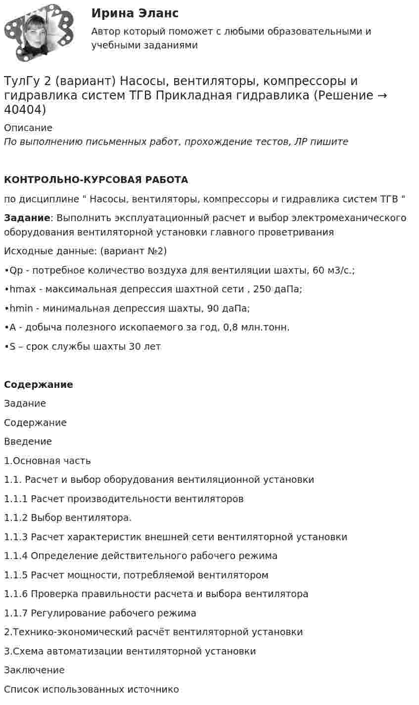     
          Описание
          По выполнению письменных работ, прохождение тестов, ЛР пишите КОНТРОЛЬНО-КУРСОВАЯ РАБОТАпо дисциплине  Насосы, вентиляторы, компрессоры и гидравлика систем ТГВ Задание: Выполнить эксплуатационный расчет и выбор электромеханического оборудования вентиляторной установки главного проветриванияИсходные данные: (вариант №2)•Qр - потребное количество воздуха для вентиляции шахты, 60 м3/с.;•hmax - максимальная депрессия шахтной сети , 250 даПа;•hmin - минимальная депрессия шахты, 90 даПа;•А - добыча полезного ископаемого за год, 0,8 млн.тонн.•S – срок службы шахты 30 летСодержаниеЗаданиеСодержаниеВведение1.Основная часть1.1. Расчет и выбор оборудования вентиляционной установки1.1.1 Расчет производительности вентиляторов1.1.2 Выбор вентилятора.1.1.3 Расчет характеристик внешней сети вентиляторной установки1.1.4 Определение действительного рабочего режима1.1.5 Расчет мощности, потребляемой вентилятором1.1.6 Проверка правильности расчета и выбора вентилятора1.1.7 Регулирование рабочего режима2.Технико-экономический расчёт вентиляторной установки3.Схема автоматизации вентиляторной установкиЗаключениеСписок использованных источнико  
            
            
            (ТулГУ) 22. Определение “перегородки”ТулГу 2 (вариант) Насосы, вентиляторы, компрессоры и гидравлика систем ТГВ  Прикладная гидравлика(ТулГУ) 2. Понятие “сооружение”(ТулГУ) 33. По каким проектам строят уникальные здания?(ТулГУ) 38. Сколько степеней огнестойкости зданий?(ТулГУ) 3. Этаж здания(ТулГУ) 47. Какие здания относятся к многоэтажным зданиям относительно массового строительства?👍 (ТулГУ, 2023 год, февраль, тесты) Системы автоматизированного проектирования строительных конструкций (Полная база - все 40 вопросов с правильными ответами)👍 (ТулГУ, 2023 год, февраль, тесты) Технологические процессы в строительстве (Полная база - ВСЕ 71 вопрос с правильными ответами)👍 (ТулГУ, 2023 год, январь) Металлические конструкции Часть 2 (107 вопросов с правильными ответами)👍 (ТулГУ, 2023 год, январь) Металлические конструкции Часть 3 (76 вопросов с правильными ответами)👍 (ТулГУ, 2023 год, январь) Строительная теплофизика (79 вопросов с правильными ответами)👍 (ТулГУ, 2023 год, январь) Теплогазоснабжение и вентиляция (97 вопросов с правильными ответами)👍 (ТулГУ, 2023 год, январь) Теплогенерирующие установки (5 семестр) (66 вопросов с правильными ответами)