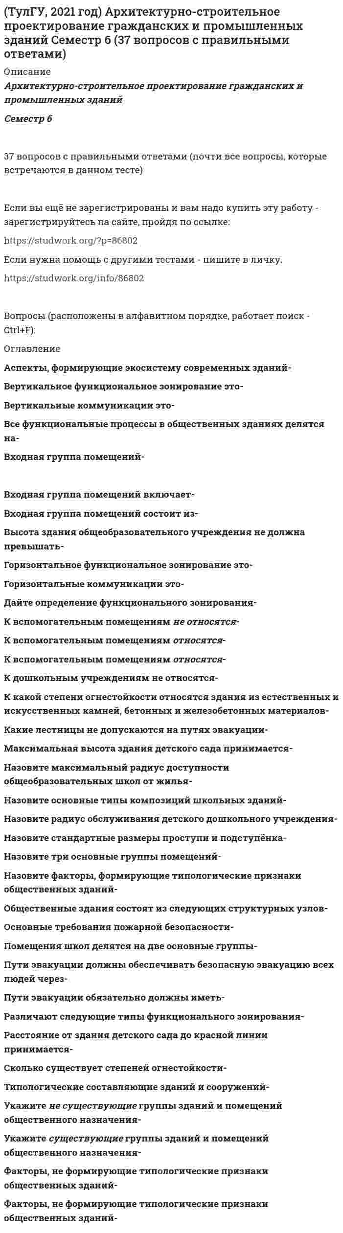     
          Описание
          Архитектурно-строительное проектирование гражданских и промышленных зданийСеместр 736 вопросов с правильными ответамиЕсли вы ещё не зарегистрированы и вам надо купить эту работу - зарегистрируйтесь на сайте, пройдя по ссылке: Если нужна помощь с другими тестами - пишите в личку. Вопросы (расположены в алфавитном порядке, работает поиск - Ctrl+F): 
          Оглавление
           В каких единицах измеряется вместимость больницы? В каких областях человеческой деятельности (кроме архитектуры) изучается понятие «композиция»? Вертикальная грань ступени называется… Высота тамбура от пола до низа выступающих конструкций должна быть Горизонтальная грань ступени называется Если длина коридора 50 м, с двусторонней застройкой, что необходимо предусмотреть? Естественный воздухообмен в здании – это… К какому виду искусства относится архитектура Какая архитектурная композиция обладает большей гибкостью, возможностью к дальнейшему изменению? Какие масштабы, в основном, применяется для выполнения ген. плана Какие масштабы, в основном, применяется для выполнения конструктивных узлов? Какие масштабы, в основном, применяются для выполнения чертежей планов, разрезов, фасадов жилых зданий Какой маркой обозначаются чертежи планов, фасадов и разрезов зданий Лестничные площадки, расположенные в уровне пола этажа называются… Лестничный марш-это Как называются удлиненные элементы-балки, на которые укладывается кровля? Наиболее используемая форма элемента построения архитектурного пространства Оконный блок – это… Оптимальность восприятия объемов в пространстве зависит от Основным признаком композиции является Отмостка – это По своему назначению лифты в многоэтажных домах подразделяются на: Подземная часть здания, воспринимающая нагрузку от вышележащих конструкций и передающая её на грунт, называется Покрытие – это Понятие «статика» в композиции означает Понятие «центр композиции» означает: Порядок, основанный на повторении равных величин, называется: Самое светлое место в тени Укажите «ряд Фибоначчи» Что такое асимметрия? Что такое закономерное повторение и чередование соразмерных элементов? Что такое масштаб? Что такое модульная система? Что такое тектоника? Что такое энтазис? Что является основными составляющими архитектурных форм 
            
            
            (ТулГУ, 2021 год) Архитектурно-строительное проектирование гражданских и промышленных зданий Семестр 7 (36 вопросов с правильными ответами) (ТулГУ, 2021 год) Безопасность жизнедеятельности (96 вопросов с правильными ответами)(ТулГУ, 2021 год) Деловая риторика/Деловая риторика и культура речи (260 вопросов с правильными ответами)(ТулГУ, 2021 год) Динамика и устойчивость сооружений (75 вопросов с правильными ответами)(ТулГУ, 2021 год) Инженерная геодезия и основы топографии (81 вопрос с правильными ответами)(ТулГУ, 2021 год) Иностранный язык (английский) часть 2 (165 вопросов с правильными ответами)(ТулГУ, 2021 год) Информатика (Профиль: Промышленное и гражданское строительство) Часть 2 (93 вопроса с правильными ответами)Трудовое право тест с ответами Синергия (сборник 2021)Трудовое право тесты с ответами Синергия 2 семестрТрудовой менталитет нации по-разному проявлять себя в различных отраслях экономики …Трудовые коммуниканты, кроме формальных документов …Трудящийся, работа которого связана с переездами, – лицо, которое …(ТулГУ, 2021 год) Аналитическая химия и физико-химические методы анализа Семестр 4 (50 вопросов с правильными ответами) (ТулГУ, 2021 год) Архитектурно-строительное проектирование гражданских и промышленных зданий Семестр 5 (110 вопросов с правильными ответами)