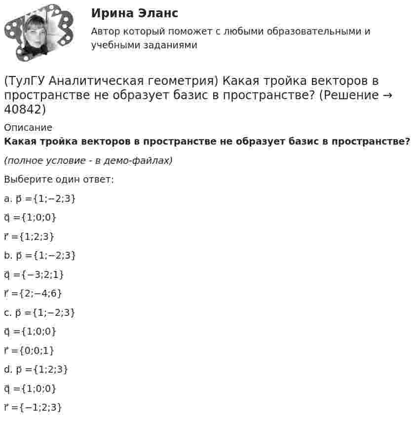     
          Описание
          Какая тройка векторов в пространстве не образует базис в пространстве?(полное условие - в демо-файлах)Выберите один ответ:a. p⃗ ={1;−2;3}q⃗ ={1;0;0}r⃗ ={1;2;3}b. p⃗ ={1;−2;3}q⃗ ={−3;2;1}r⃗ ={2;−4;6}c. p⃗ ={1;−2;3}q⃗ ={1;0;0}r⃗ ={0;0;1}d. p⃗ ={1;2;3}q⃗ ={1;0;0}r⃗ ={−1;2;3}  
            
            
            (ТулГУ Аналитическая геометрия) Из перечисленных физических величин укажите ту, которая не является векторной(ТулГУ Аналитическая геометрия) Какая тройка векторов в пространстве не образует базис в пространстве?(ТулГУ Аналитическая геометрия) Какой угол образуют диагонали четырёхугольника ABCD с вершинами в точках A(1;2;3), B(7;3;2), C(−3;0;6), D(9;2;4)?(ТулГУ Аналитическая геометрия) Какую геометрическую фигуру ABCD образуют точки A(3;−1;2), B(1;2;−1), C(−1;1;−3), D(3;−5;3)?(ТулГУ Аналитическая геометрия) Ненулевые векторы a⃗ , b⃗ , c⃗ образуют базис в пространстве, если(ТулГУ Аналитическая геометрия) Образуют ли базис трёхмерного пространства векторы p⃗ ={1;2;3}, q⃗ ={2;3;4}, r⃗ ={3;4;5}?(ТулГУ Аналитическая геометрия) Образуют ли базис трёхмерного пространства векторы p⃗ ={−3;3;3}, q⃗ ={−4;7;6}, r⃗ ={3;0;1}?💯 ТулГУ Автоматизация архитектурно-строительного проектирования (ответы на тест, октябрь 2022)💯 ТулГУ Автоматизация архитектурно-строительного проектирования (правильные ответы на тест)💯 ТулГУ Автоматизация и управление процессами ТГВ (ответы на тест, июль 2022)💯 ТулГУ Автоматизация и управление процессами ТГВ (ответы на тест, сентябрь 2022)(ТулГУ) Аккредитацию органа по сертификации строительной продукции организует:(ТулГУ) а называется приближенным значением А по недостатку, если(ТулГУ Аналитическая геометрия) Векторное произведение A′D′→×DD′→ равно
