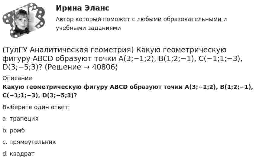      
          Описание
          Какую геометрическую фигуру ABCD образуют точки A(3;−1;2), B(1;2;−1), C(−1;1;−3), D(3;−5;3)?Выберите один ответ:a. трапецияb. ромбc. прямоугольникd. квадрат  
            
            
            (ТулГУ Аналитическая геометрия) Какой угол образуют диагонали четырёхугольника ABCD с вершинами в точках A(1;2;3), B(7;3;2), C(−3;0;6), D(9;2;4)?(ТулГУ Аналитическая геометрия) Какую геометрическую фигуру ABCD образуют точки A(3;−1;2), B(1;2;−1), C(−1;1;−3), D(3;−5;3)?(ТулГУ Аналитическая геометрия) Ненулевые векторы a⃗ , b⃗ , c⃗ образуют базис в пространстве, если(ТулГУ Аналитическая геометрия) Образуют ли базис трёхмерного пространства векторы p⃗ ={1;2;3}, q⃗ ={2;3;4}, r⃗ ={3;4;5}?(ТулГУ Аналитическая геометрия) Образуют ли базис трёхмерного пространства векторы p⃗ ={−3;3;3}, q⃗ ={−4;7;6}, r⃗ ={3;0;1}?(ТулГУ Аналитическая геометрия) Объём тетраэдра с вершинами A(2;0;0), B(0;1;0), C(0;0;6), D(0;0;0) равен(ТулГУ Аналитическая геометрия) При каком m векторы a⃗ =(5;0;4) и b⃗ =(−4;m;5)перпендикулярны?💯 ТулГУ Автоматизация и управление процессами ТГВ (ответы на тест, июль 2022)💯 ТулГУ Автоматизация и управление процессами ТГВ (ответы на тест, сентябрь 2022)(ТулГУ) Аккредитацию органа по сертификации строительной продукции организует:(ТулГУ) а называется приближенным значением А по недостатку, если(ТулГУ Аналитическая геометрия) Векторное произведение A′D′→×DD′→ равно(ТулГУ Аналитическая геометрия) Если M1(−1;−2;−4) и M2(−3;4;−6), то координаты середины отрезка M1M2(ТулГУ Аналитическая геометрия) Из перечисленных физических величин укажите ту, которая не является векторной