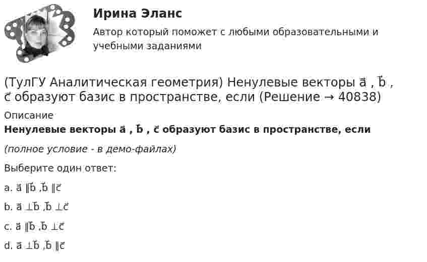     
          Описание
          Ненулевые векторы a⃗ , b⃗ , c⃗ образуют базис в пространстве, если(полное условие - в демо-файлах)Выберите один ответ:a. a⃗ ∥b⃗ ,b⃗ ∥c⃗ b. a⃗ ⊥b⃗ ,b⃗ ⊥c⃗c. a⃗ ∥b⃗ ,b⃗ ⊥c⃗ d. a⃗ ⊥b⃗ ,b⃗ ∥c⃗   
            
            
            (ТулГУ Аналитическая геометрия) Какую геометрическую фигуру ABCD образуют точки A(3;−1;2), B(1;2;−1), C(−1;1;−3), D(3;−5;3)?(ТулГУ Аналитическая геометрия) Ненулевые векторы a⃗ , b⃗ , c⃗ образуют базис в пространстве, если(ТулГУ Аналитическая геометрия) Образуют ли базис трёхмерного пространства векторы p⃗ ={1;2;3}, q⃗ ={2;3;4}, r⃗ ={3;4;5}?(ТулГУ Аналитическая геометрия) Образуют ли базис трёхмерного пространства векторы p⃗ ={−3;3;3}, q⃗ ={−4;7;6}, r⃗ ={3;0;1}?(ТулГУ Аналитическая геометрия) Объём тетраэдра с вершинами A(2;0;0), B(0;1;0), C(0;0;6), D(0;0;0) равен(ТулГУ Аналитическая геометрия) При каком m векторы a⃗ =(5;0;4) и b⃗ =(−4;m;5)перпендикулярны?(ТулГУ Аналитическая геометрия) Укажите правильное соотношение для векторного треугольника (рисунок №1 – сверяйте направления векторов!!!)💯 ТулГУ Автоматизация и управление процессами ТГВ (ответы на тест, сентябрь 2022)(ТулГУ) Аккредитацию органа по сертификации строительной продукции организует:(ТулГУ) а называется приближенным значением А по недостатку, если(ТулГУ Аналитическая геометрия) Векторное произведение A′D′→×DD′→ равно(ТулГУ Аналитическая геометрия) Если M1(−1;−2;−4) и M2(−3;4;−6), то координаты середины отрезка M1M2(ТулГУ Аналитическая геометрия) Из перечисленных физических величин укажите ту, которая не является векторной(ТулГУ Аналитическая геометрия) Какая тройка векторов в пространстве не образует базис в пространстве?