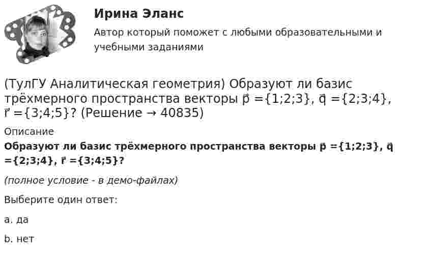     
          Описание
          Образуют ли базис трёхмерного пространства векторы p⃗ ={1;2;3}, q⃗ ={2;3;4}, r⃗ ={3;4;5}?(полное условие - в демо-файлах)Выберите один ответ:a. даb. нет  
            
            
            (ТулГУ Аналитическая геометрия) Ненулевые векторы a⃗ , b⃗ , c⃗ образуют базис в пространстве, если(ТулГУ Аналитическая геометрия) Образуют ли базис трёхмерного пространства векторы p⃗ ={1;2;3}, q⃗ ={2;3;4}, r⃗ ={3;4;5}?(ТулГУ Аналитическая геометрия) Образуют ли базис трёхмерного пространства векторы p⃗ ={−3;3;3}, q⃗ ={−4;7;6}, r⃗ ={3;0;1}?(ТулГУ Аналитическая геометрия) Объём тетраэдра с вершинами A(2;0;0), B(0;1;0), C(0;0;6), D(0;0;0) равен(ТулГУ Аналитическая геометрия) При каком m векторы a⃗ =(5;0;4) и b⃗ =(−4;m;5)перпендикулярны?(ТулГУ Аналитическая геометрия) Укажите правильное соотношение для векторного треугольника (рисунок №1 – сверяйте направления векторов!!!)(ТулГУ Аналитическая геометрия) Является ли базисом в трёхмерном пространстве система из трёх линейно независимых векторов?(ТулГУ) Аккредитацию органа по сертификации строительной продукции организует:(ТулГУ) а называется приближенным значением А по недостатку, если(ТулГУ Аналитическая геометрия) Векторное произведение A′D′→×DD′→ равно(ТулГУ Аналитическая геометрия) Если M1(−1;−2;−4) и M2(−3;4;−6), то координаты середины отрезка M1M2(ТулГУ Аналитическая геометрия) Из перечисленных физических величин укажите ту, которая не является векторной(ТулГУ Аналитическая геометрия) Какая тройка векторов в пространстве не образует базис в пространстве?(ТулГУ Аналитическая геометрия) Какой угол образуют диагонали четырёхугольника ABCD с вершинами в точках A(1;2;3), B(7;3;2), C(−3;0;6), D(9;2;4)?