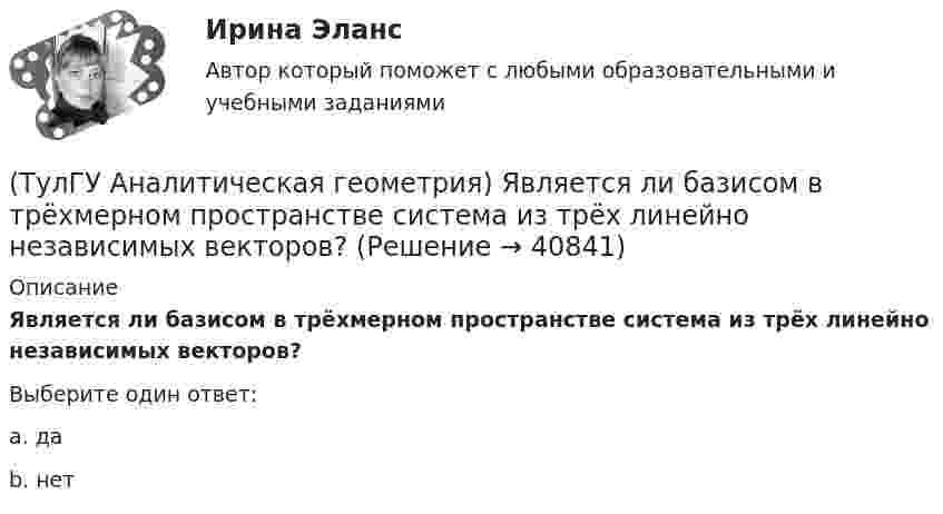      
          Описание
          Является ли базисом в трёхмерном пространстве система из трёх линейно независимых векторов?Выберите один ответ:a. да b. нет   
            
            
            (ТулГУ Аналитическая геометрия) Укажите правильное соотношение для векторного треугольника (рисунок №1 – сверяйте направления векторов!!!)(ТулГУ Аналитическая геометрия) Является ли базисом в трёхмерном пространстве система из трёх линейно независимых векторов?(ТулГУ Аналитическая геометрия) Является ли линейно независимой система векторов, содержащих нулевой вектор?💯 ТулГУ Аналитическая химия и физико-химические методы анализа [3 семестр] (ответы на тест, июль 2022)(ТулГУ Аналитическая химия) Метод газо-жидкостного хроматографического анализа используют для определения (указать неверный ответ):(ТулГУ Английский) Born in 1969, Mathew McConaughey ….. in Texas, where his father owned a petrol station.(ТулГУ Английский) By the end of the day the group ….. their examination in literature.(ТулГУ Аналитическая геометрия) Какая тройка векторов в пространстве не образует базис в пространстве?(ТулГУ Аналитическая геометрия) Какой угол образуют диагонали четырёхугольника ABCD с вершинами в точках A(1;2;3), B(7;3;2), C(−3;0;6), D(9;2;4)?(ТулГУ Аналитическая геометрия) Какую геометрическую фигуру ABCD образуют точки A(3;−1;2), B(1;2;−1), C(−1;1;−3), D(3;−5;3)?(ТулГУ Аналитическая геометрия) Ненулевые векторы a⃗ , b⃗ , c⃗ образуют базис в пространстве, если(ТулГУ Аналитическая геометрия) Образуют ли базис трёхмерного пространства векторы p⃗ ={1;2;3}, q⃗ ={2;3;4}, r⃗ ={3;4;5}?(ТулГУ Аналитическая геометрия) Образуют ли базис трёхмерного пространства векторы p⃗ ={−3;3;3}, q⃗ ={−4;7;6}, r⃗ ={3;0;1}?(ТулГУ Аналитическая геометрия) Объём тетраэдра с вершинами A(2;0;0), B(0;1;0), C(0;0;6), D(0;0;0) равен