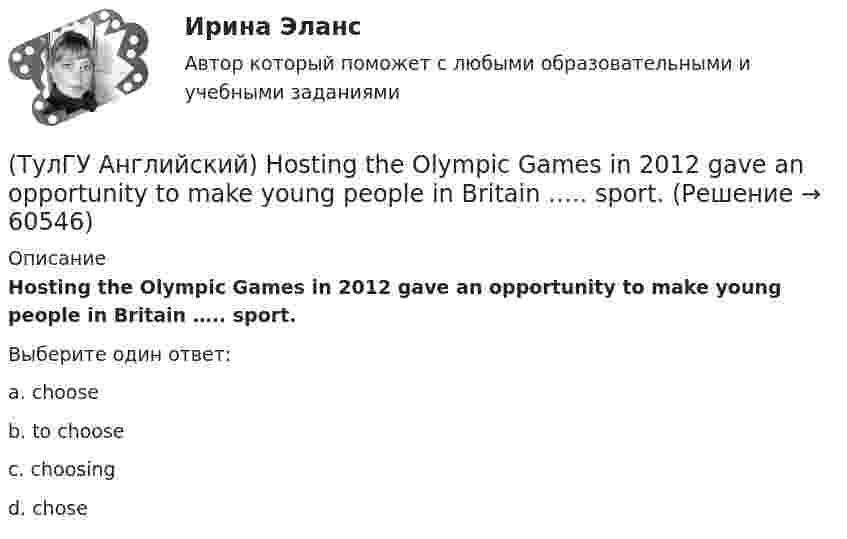      
            Описание
            Hosting the Olympic Games in 2012 gave an opportunity to make young people in Britain ….. sport.Выберите один ответ:a. choose b. to choose c. choosing d. chose    
            
            
            (ТулГУ Английский) Her house wasn’t …..(ТулГУ Английский) Hosting the Olympic Games in 2012 gave an opportunity to make young people in Britain ….. sport.(ТулГУ Английский) If she had locked all the doors, the burglars ….. have got in.(ТулГУ Английский) If the bus arrives ….. , we’ll miss the train.(ТулГУ Английский) If you are going to start anything again, you need to learn from what ….. , so that the situation won’t be repeated.(ТулГУ Английский) I stepped aside so that she ….. go in.(ТулГУ Английский) I ….. there for a month by the time you come.(ТулГУ Аналитическая геометрия) Укажите правильное соотношение для векторного треугольника (рисунок №1 – сверяйте направления векторов!!!)(ТулГУ Аналитическая геометрия) Является ли базисом в трёхмерном пространстве система из трёх линейно независимых векторов?(ТулГУ Аналитическая геометрия) Является ли линейно независимой система векторов, содержащих нулевой вектор?💯 ТулГУ Аналитическая химия и физико-химические методы анализа [3 семестр] (ответы на тест, июль 2022)(ТулГУ Аналитическая химия) Метод газо-жидкостного хроматографического анализа используют для определения (указать неверный ответ):(ТулГУ Английский) Born in 1969, Mathew McConaughey ….. in Texas, where his father owned a petrol station.(ТулГУ Английский) By the end of the day the group ….. their examination in literature.