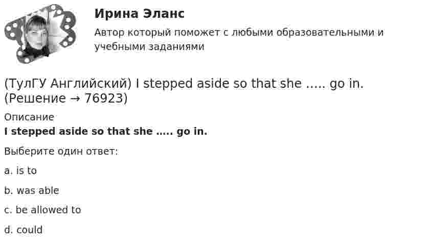      
            Описание
            I stepped aside so that she ….. go in.Выберите один ответ:a. is to b. was able c. be allowed to d. could    
            
            
            (ТулГУ Английский) If you are going to start anything again, you need to learn from what ….. , so that the situation won’t be repeated.(ТулГУ Английский) I stepped aside so that she ….. go in.(ТулГУ Английский) I ….. there for a month by the time you come.(ТулГУ Английский) It was like any other hotel in some ways: ….. a reception desk, a white piano and a restaurant.(ТулГУ Английский) I understood that he ….. the train.(ТулГУ Английский) I wonder how much ….. on sale.(ТулГУ Английский) Kate was tired because she ….. the whole evening.(ТулГУ Аналитическая химия) Метод газо-жидкостного хроматографического анализа используют для определения (указать неверный ответ):(ТулГУ Английский) Born in 1969, Mathew McConaughey ….. in Texas, where his father owned a petrol station.(ТулГУ Английский) By the end of the day the group ….. their examination in literature.(ТулГУ Английский) Could you please tell me where ….. ?(ТулГУ Английский) Her house wasn’t …..(ТулГУ Английский) Hosting the Olympic Games in 2012 gave an opportunity to make young people in Britain ….. sport.(ТулГУ Английский) If she had locked all the doors, the burglars ….. have got in.