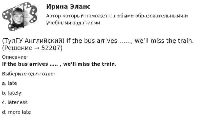      
            Описание
            If the bus arrives ….. , we’ll miss the train.Выберите один ответ:a. late b. lately c. lateness d. more late   
            
            
            (ТулГУ Английский) If she had locked all the doors, the burglars ….. have got in.(ТулГУ Английский) If the bus arrives ….. , we’ll miss the train.(ТулГУ Английский) If you are going to start anything again, you need to learn from what ….. , so that the situation won’t be repeated.(ТулГУ Английский) I stepped aside so that she ….. go in.(ТулГУ Английский) I ….. there for a month by the time you come.(ТулГУ Английский) It was like any other hotel in some ways: ….. a reception desk, a white piano and a restaurant.(ТулГУ Английский) I understood that he ….. the train.(ТулГУ Аналитическая геометрия) Является ли линейно независимой система векторов, содержащих нулевой вектор?💯 ТулГУ Аналитическая химия и физико-химические методы анализа [3 семестр] (ответы на тест, июль 2022)(ТулГУ Аналитическая химия) Метод газо-жидкостного хроматографического анализа используют для определения (указать неверный ответ):(ТулГУ Английский) Born in 1969, Mathew McConaughey ….. in Texas, where his father owned a petrol station.(ТулГУ Английский) By the end of the day the group ….. their examination in literature.(ТулГУ Английский) Could you please tell me where ….. ?(ТулГУ Английский) Her house wasn’t …..