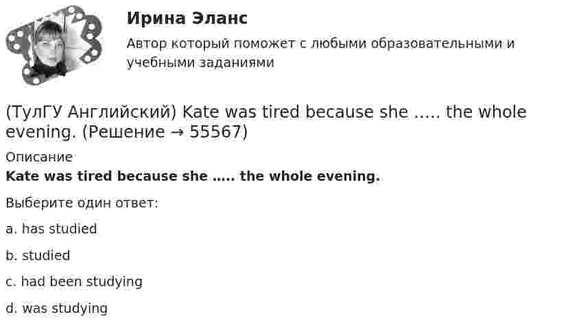      
            Описание
            Kate was tired because she ….. the whole evening.Выберите один ответ:a. has studied b. studied c. had been studying d. was studying    
            
            
            (ТулГУ Английский) I wonder how much ….. on sale.(ТулГУ Английский) Kate was tired because she ….. the whole evening.(ТулГУ Английский) Native Americans ….. to be called “Red Indians”.(ТулГУ Английский) Nothing can stop us, …..?(ТулГУ Английский) ..... rich pay higher taxes?(ТулГУ Английский) That lonely old lady often talks to …..(ТулГУ Английский) The actress couldn’t go into detail about what she …..(ТулГУ Английский) Hosting the Olympic Games in 2012 gave an opportunity to make young people in Britain ….. sport.(ТулГУ Английский) If she had locked all the doors, the burglars ….. have got in.(ТулГУ Английский) If the bus arrives ….. , we’ll miss the train.(ТулГУ Английский) If you are going to start anything again, you need to learn from what ….. , so that the situation won’t be repeated.(ТулГУ Английский) I stepped aside so that she ….. go in.(ТулГУ Английский) I ….. there for a month by the time you come.(ТулГУ Английский) It was like any other hotel in some ways: ….. a reception desk, a white piano and a restaurant.