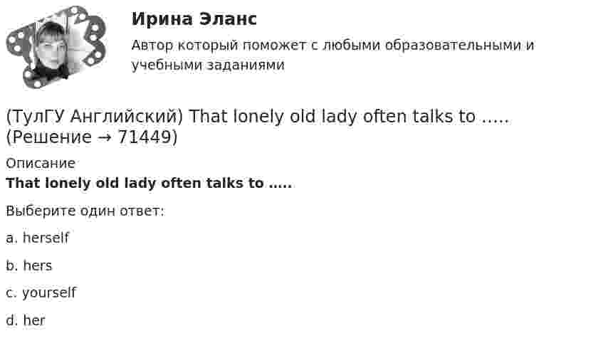      
            Описание
            That lonely old lady often talks to …..Выберите один ответ:a. herselfb. hersc. yourselfd. her   
            
            
            (ТулГУ Английский) ..... rich pay higher taxes?(ТулГУ Английский) That lonely old lady often talks to …..(ТулГУ Английский) The actress couldn’t go into detail about what she …..(ТулГУ Английский) The coat was ….. expensive that I couldn’t afford it.(ТулГУ Английский) The day before we met, Lady Gaga ….. 12 hours of interviews and photoshoots.(ТулГУ Английский) The letters ….. yesterday.(ТулГУ Английский) This temple is said ….. ten centuries ago.(ТулГУ Английский) I stepped aside so that she ….. go in.(ТулГУ Английский) I ….. there for a month by the time you come.(ТулГУ Английский) It was like any other hotel in some ways: ….. a reception desk, a white piano and a restaurant.(ТулГУ Английский) I understood that he ….. the train.(ТулГУ Английский) I wonder how much ….. on sale.(ТулГУ Английский) Kate was tired because she ….. the whole evening.(ТулГУ Английский) Native Americans ….. to be called “Red Indians”.