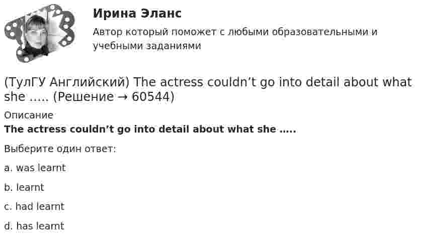      
            Описание
            The actress couldn’t go into detail about what she …..Выберите один ответ:a. was learnt b. learnt c. had learnt d. has learnt    
            
            
            (ТулГУ Английский) That lonely old lady often talks to …..(ТулГУ Английский) The actress couldn’t go into detail about what she …..(ТулГУ Английский) The coat was ….. expensive that I couldn’t afford it.(ТулГУ Английский) The day before we met, Lady Gaga ….. 12 hours of interviews and photoshoots.(ТулГУ Английский) The letters ….. yesterday.(ТулГУ Английский) This temple is said ….. ten centuries ago.(ТулГУ Английский) Today is the ….. day in my life.(ТулГУ Английский) I ….. there for a month by the time you come.(ТулГУ Английский) It was like any other hotel in some ways: ….. a reception desk, a white piano and a restaurant.(ТулГУ Английский) I understood that he ….. the train.(ТулГУ Английский) I wonder how much ….. on sale.(ТулГУ Английский) Kate was tired because she ….. the whole evening.(ТулГУ Английский) Native Americans ….. to be called “Red Indians”.(ТулГУ Английский) Nothing can stop us, …..?