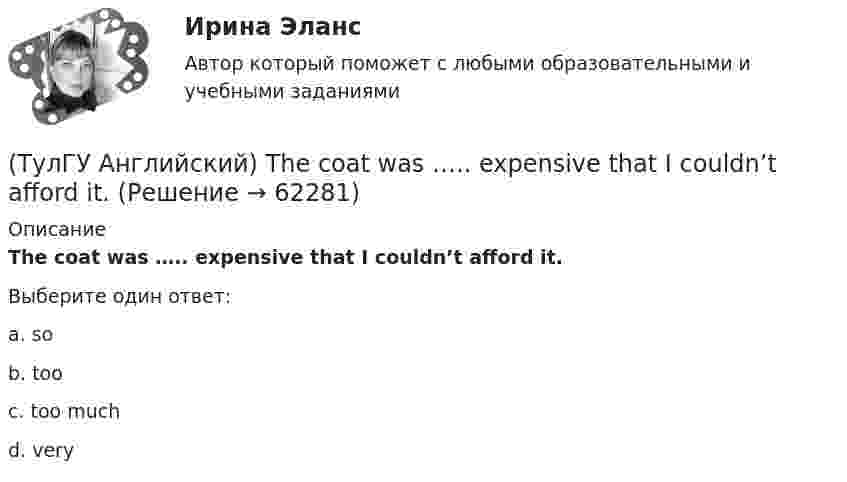      
            Описание
            The coat was ….. expensive that I couldn’t afford it.Выберите один ответ:a. sob. tooc. too muchd. very   
            
            
            (ТулГУ Английский) The actress couldn’t go into detail about what she …..(ТулГУ Английский) The coat was ….. expensive that I couldn’t afford it.(ТулГУ Английский) The day before we met, Lady Gaga ….. 12 hours of interviews and photoshoots.(ТулГУ Английский) The letters ….. yesterday.(ТулГУ Английский) This temple is said ….. ten centuries ago.(ТулГУ Английский) Today is the ….. day in my life.(ТулГУ Английский) Using credit and debit cards ….. to be cheaper and more convenient than cash.(ТулГУ Английский) It was like any other hotel in some ways: ….. a reception desk, a white piano and a restaurant.(ТулГУ Английский) I understood that he ….. the train.(ТулГУ Английский) I wonder how much ….. on sale.(ТулГУ Английский) Kate was tired because she ….. the whole evening.(ТулГУ Английский) Native Americans ….. to be called “Red Indians”.(ТулГУ Английский) Nothing can stop us, …..?(ТулГУ Английский) ..... rich pay higher taxes?