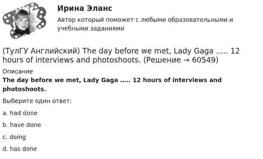      
            Описание
            The day before we met, Lady Gaga ….. 12 hours of interviews and photoshoots.Выберите один ответ:a. had done b. have done c. doing d. has done    
            
            
            (ТулГУ Английский) The coat was ….. expensive that I couldn’t afford it.(ТулГУ Английский) The day before we met, Lady Gaga ….. 12 hours of interviews and photoshoots.(ТулГУ Английский) The letters ….. yesterday.(ТулГУ Английский) This temple is said ….. ten centuries ago.(ТулГУ Английский) Today is the ….. day in my life.(ТулГУ Английский) Using credit and debit cards ….. to be cheaper and more convenient than cash.(ТулГУ Английский) We are going to Moscow as soon as ….. taking our final exam.(ТулГУ Английский) I understood that he ….. the train.(ТулГУ Английский) I wonder how much ….. on sale.(ТулГУ Английский) Kate was tired because she ….. the whole evening.(ТулГУ Английский) Native Americans ….. to be called “Red Indians”.(ТулГУ Английский) Nothing can stop us, …..?(ТулГУ Английский) ..... rich pay higher taxes?(ТулГУ Английский) That lonely old lady often talks to …..