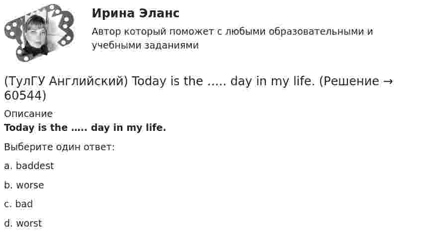      
            Описание
            Today is the ….. day in my life.Выберите один ответ:a. baddest b. worse c. bad d. worst    
            
            
            (ТулГУ Английский) This temple is said ….. ten centuries ago.(ТулГУ Английский) Today is the ….. day in my life.(ТулГУ Английский) Using credit and debit cards ….. to be cheaper and more convenient than cash.(ТулГУ Английский) We are going to Moscow as soon as ….. taking our final exam.(ТулГУ Английский) Who ….. meet you at the station?(ТулГУ Английский) Your argument is more …..ТУЛГУ Английский КР №1 «Релейная защита от сверхтоков в сетях распределения электроэнергии.»(ТулГУ Английский) Native Americans ….. to be called “Red Indians”.(ТулГУ Английский) Nothing can stop us, …..?(ТулГУ Английский) ..... rich pay higher taxes?(ТулГУ Английский) That lonely old lady often talks to …..(ТулГУ Английский) The actress couldn’t go into detail about what she …..(ТулГУ Английский) The coat was ….. expensive that I couldn’t afford it.(ТулГУ Английский) The day before we met, Lady Gaga ….. 12 hours of interviews and photoshoots.