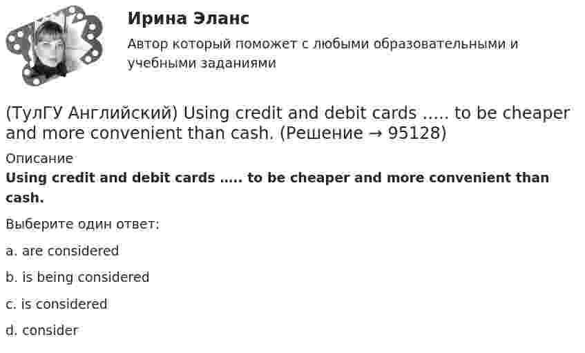      
            Описание
            Using credit and debit cards ….. to be cheaper and more convenient than cash.Выберите один ответ:a. are considered b. is being considered c. is considered d. consider    
            
            
            (ТулГУ Английский) Today is the ….. day in my life.(ТулГУ Английский) Using credit and debit cards ….. to be cheaper and more convenient than cash.(ТулГУ Английский) We are going to Moscow as soon as ….. taking our final exam.(ТулГУ Английский) Who ….. meet you at the station?(ТулГУ Английский) Your argument is more …..ТУЛГУ Английский КР №1 «Релейная защита от сверхтоков в сетях распределения электроэнергии.»[ТулГУ] Антикризисное управление (тест, зачет, экзамен, вопросы, ответы)(ТулГУ Английский) Nothing can stop us, …..?(ТулГУ Английский) ..... rich pay higher taxes?(ТулГУ Английский) That lonely old lady often talks to …..(ТулГУ Английский) The actress couldn’t go into detail about what she …..(ТулГУ Английский) The coat was ….. expensive that I couldn’t afford it.(ТулГУ Английский) The day before we met, Lady Gaga ….. 12 hours of interviews and photoshoots.(ТулГУ Английский) The letters ….. yesterday.