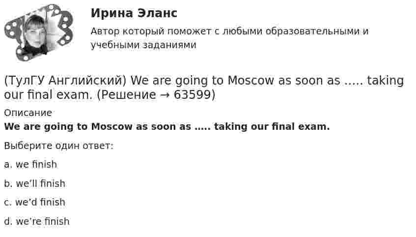      
            Описание
            We are going to Moscow as soon as ….. taking our final exam.Выберите один ответ:a. we finish b. we’ll finish c. we’d finish d. we’re finish    
            
            
            (ТулГУ Английский) Using credit and debit cards ….. to be cheaper and more convenient than cash.(ТулГУ Английский) We are going to Moscow as soon as ….. taking our final exam.(ТулГУ Английский) Who ….. meet you at the station?(ТулГУ Английский) Your argument is more …..ТУЛГУ Английский КР №1 «Релейная защита от сверхтоков в сетях распределения электроэнергии.»[ТулГУ] Антикризисное управление (тест, зачет, экзамен, вопросы, ответы)ТулГУ Архитектура вычислительных систем (ТулГУ Английский) ..... rich pay higher taxes?(ТулГУ Английский) That lonely old lady often talks to …..(ТулГУ Английский) The actress couldn’t go into detail about what she …..(ТулГУ Английский) The coat was ….. expensive that I couldn’t afford it.(ТулГУ Английский) The day before we met, Lady Gaga ….. 12 hours of interviews and photoshoots.(ТулГУ Английский) The letters ….. yesterday.(ТулГУ Английский) This temple is said ….. ten centuries ago.