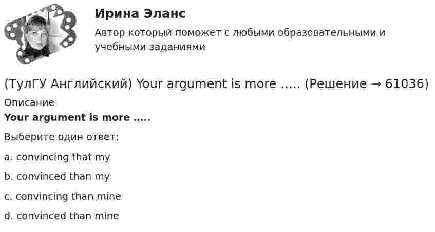      
            Описание
            Your argument is more …..Выберите один ответ:a. convincing that myb. convinced than myc. convincing than mined. convinced than mine   
            
            
            (ТулГУ Английский) Who ….. meet you at the station?(ТулГУ Английский) Your argument is more …..ТУЛГУ Английский КР №1 «Релейная защита от сверхтоков в сетях распределения электроэнергии.»[ТулГУ] Антикризисное управление (тест, зачет, экзамен, вопросы, ответы)ТулГУ Архитектура вычислительных систем 💯 ТулГУ Архитектурно-строительное проектирование гражданских и промышленных зданий [5 семестр] (ответы на тест, август 2022)💯 ТулГУ Архитектурно-строительное проектирование гражданских и промышленных зданий [5 семестр] (ответы на тест, июль 2022)(ТулГУ Английский) The actress couldn’t go into detail about what she …..(ТулГУ Английский) The coat was ….. expensive that I couldn’t afford it.(ТулГУ Английский) The day before we met, Lady Gaga ….. 12 hours of interviews and photoshoots.(ТулГУ Английский) The letters ….. yesterday.(ТулГУ Английский) This temple is said ….. ten centuries ago.(ТулГУ Английский) Today is the ….. day in my life.(ТулГУ Английский) Using credit and debit cards ….. to be cheaper and more convenient than cash.