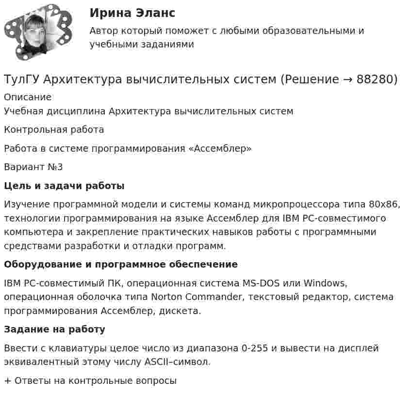      
            Описание
            Учебная дисциплина  Архитектура вычислительных систем Контрольная работаРабота в системе программирования «Ассемблер»Вариант №3 Цель и задачи работы	Изучение программной модели и системы команд микропроцессора типа 80х86, технологии программирования на языке Ассемблер для IBM PC-совместимого компьютера и закрепление практических навыков работы с программными средствами разработки и отладки программ. Оборудование и программное обеспечение	IBM PC-совместимый ПК, операционная система MS-DOS или Windows, операционная оболочка типа Norton Commander, текстовый редактор, система программирования Ассемблер, дискета. Задание на работу	Ввести с клавиатуры целое число из диапазона 0-255 и вывести на дисплей эквивалентный этому числу ASCII–символ. + Ответы на контрольные вопросы   
            
            
            [ТулГУ] Антикризисное управление (тест, зачет, экзамен, вопросы, ответы)ТулГУ Архитектура вычислительных систем 💯 ТулГУ Архитектурно-строительное проектирование гражданских и промышленных зданий [5 семестр] (ответы на тест, август 2022)💯 ТулГУ Архитектурно-строительное проектирование гражданских и промышленных зданий [5 семестр] (ответы на тест, июль 2022)💯 ТулГУ Архитектурно-строительное проектирование гражданских и промышленных зданий [5 семестр] (ответы на тест, сентябь 2022)💯 ТулГУ Архитектурно-строительное проектирование гражданских и промышленных зданий [6 семестр] (ответы на тест, август 2022)💯 ТулГУ Архитектурно-строительное проектирование гражданских и промышленных зданий [6 семестр] (ответы на тест, сентябрь 2022)(ТулГУ Английский) The letters ….. yesterday.(ТулГУ Английский) This temple is said ….. ten centuries ago.(ТулГУ Английский) Today is the ….. day in my life.(ТулГУ Английский) Using credit and debit cards ….. to be cheaper and more convenient than cash.(ТулГУ Английский) We are going to Moscow as soon as ….. taking our final exam.(ТулГУ Английский) Who ….. meet you at the station?(ТулГУ Английский) Your argument is more …..