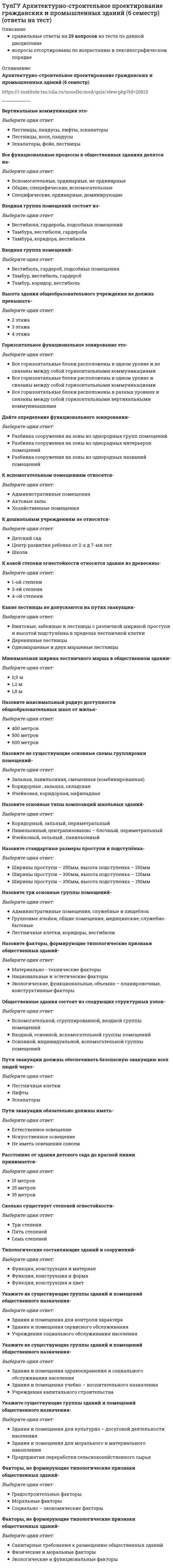      
          Описание
          правильные ответы на 33 вопроса из теста по данной дисциплиневопросы отсортированы по возрастанию в лексикографическом порядке 
          Оглавление
          Архитектурно-строительное проектирование гражданских и промышленных зданий (7 семестр)https://i-institute.tsu.tula.ru/moodle/mod/quiz/view.php?id=20814╌╌╌╌╌╌╌╌╌╌Антураж – это…Выберите один ответ:Земляной валИскусственный ландшафтОкружение: деревья, горы, рельеф и т.д.РельефУкрепление стоковВ каких единицах измеряется вместимость больницы?Выберите один ответ:кв. мкол-во больныхкол-во мед.персоналаколичество коеккуб. мВ каких областях человеческой деятельности (кроме архитектуры) изучается понятие «композиция»?Выберите один ответ:ЛитератураМедицинаМеталлургияРастениеводствоСельское хозяйствоВиды объемно-пространственной композицииВыберите один ответ:Горизонтальная, вертикальная, наклоннаяОбъемная, фронтальная, пространственнаяОткрытая, замкнутая, сложнаяСтоечно-балочная, ордерная, каркаснаяЦилиндрическая, кубическая, плоскостнаяВысота тамбура от пола до низа выступающих конструкций должна бытьВыберите один ответ:Более 1,5мБолее 2,5мБолее 4мБолее ЗмНе менее 2мЕсли длина коридора 50 м, с двусторонней застройкой, что необходимо предусмотреть?Выберите один ответ:Искусственное освещениеНаличие карманов с расстоянием между ними не более 24мНаличие карманов через каждые 5 мНаличие транспортеровНаличие эскалатораЖилые дома, планировочная структура которых определяется тем, что квартиры выходят на открытые поэтажные галереи, являются…Выберите один ответ:БлокированнымиГалерейнымиКоридорнымиСекционнымиЯчейковымиК какому виду искусства относится архитектураВыберите один ответ:Декоративно-прикладноеИзобразительноеЛитератураМузыкаПространственно-пластическоеКак называются удлиненные элементы-балки, на которые укладывается кровля?Выберите один ответ:КолонныПеремычкиРаскосыСтропилаФундаментКак определить жилую площадь квартиры или дома?Выберите один ответ:Сумма площадей жилых комнат без учета площади встроенных шкафовСумма площадей жилых комнат и подсобных помещений с учетом площади встроенных шкафовСумма площадей жилых комнат с учетом площади встроенных шкафовСумма площадей жилых комнат с учетом площади летних помещенийСумма площадей спальных помещенийКосоуры – этоВыберите один ответ:Балки-ригелиКолонныНаклонные балки (ж/б или стальные), опирающиеся на площадки, на эти балки укладывают ступени лестницыНаклонные стропилаНесущие стеныЛестничные площадки, расположенные в уровне пола этажа называются…Выберите один ответ:ПодвальнымиПоэтажнымиПромежуточнымиЦокольнымиЧердачнымиЛестничный марш-этоВыберите один ответ:Вертикальная опораВнутренняя ограждающая конструкцияДеревянные брусья, уложенные на наружные стеныНаклонная балка, опирающаяся на площадкуНаклонная конструкция со ступенямиНаиболее используемая форма элемента построения архитектурного пространстваВыберите один ответ:КонусКубПараллелепипедСфераЦилиндрОконный блок – это…Выберите один ответ:Верхний световой фонарьВоздушно – тепловой шлюзЗаполнение дверного проема дверным полотном с коробкойЗаполнение оконного проема оконным переплетом с коробкойЛюк, расположенный на балконеОсновные разновидности кровлиВыберите один ответ:Ленточная, свайная, стаканного типа и др.МонолитнаяОдноскатная, двускатная, плоская и др.Одностворчатая, двустворчатаяПространственнаяОсновным признаком композиции являетсяВыберите один ответ:Полезность формыПригодность формыСложность структурыЦелостность формыЧередование элементовОтмостка – этоВыберите один ответ:Водоизолирующий слой покрытияграждающая конструкцияДеревянный брусКонструкция, служащая для отвода атмосферных вод от стен зданияНаружная стенаПо своему назначению лифты в многоэтажных домах подразделяются на:Выберите один ответ:Грузопассажирские и транспортныеГрупповые и грузопассажирскиеПассажирские и транспортныеПассажирский и грузопассажирскиеТранспортные и групповыеПо степени воздействия на человека желто-зеленые оттенки цвета считаются:Выберите один ответ:АгрессивнымиМенее активнымиНейтральнымиОчень активнымиТяжелымиПодземная часть здания, воспринимающая нагрузку от вышележащих конструкций и передающая её на грунт, называетсяВыберите один ответ:ОтмосткаПодвалТехнический этажФундаментЦокольПокрытие – этоВыберите один ответ:Верхняя ограждающая конструкция, отделяющая помещение здания от наружной среды и защищающая ее от атмосферных осадковВнутренняя ограждающая конструкцияМеждуэтажное перекрытиеНаружная стенаОтдельная опораПорядок, основанный на повторении равных величин, называется:Выберите один ответ:ГармониейДисгармониейМетромСистемойШагомСамое светлое место в тениВыберите один ответ:БликОтсветПолутеньРефлексСветСтаффаж – это…Выберите один ответ:Дополнение: люди, машины и др.Естественный ландшафтЛивневые стокиПодпорная стенкаСистема водоотводаУкажите «ряд Фибоначчи»Выберите один ответ:1,2, 3,4, 5, 6, 7,81,2, 3,5, 8, 13,211,2, 4, 6, 8, 10, 12, 1410, 20, 30, 40, 50, 60, 703,6, 12,24, 48,96, 192Что такое диссимметрия?Выберите один ответ:Контрастное отклонение от симметрииНюансное отклонение от симметрииОтсутствие симметрииСимметрия переносаСложный вид симметрииЧто такое закономерное повторение и чередование соразмерных элементов?Выберите один ответ:АсимметрияМасштабПропорцииРитмСтатичностьЧто такое масштаб?Выберите один ответ:ЛинейкаОтношение длины отрезка на чертеже к его длине в натуреПланСоразмерностьУсловное изображениеЧто такое модульная система?Выберите один ответ:Взаимосвязь несущих и несомых элементовКаркас архитектурного сооруженияПринцип кратности размеров определенной единице измеренияСистема понятийСовокупность правилЧто такое тектоника?Выберите один ответ:Деталь фахверковой конструкции здания в Германии, АнглииМассивность, монументальностьПрименение металла в строительствеСтиль эпохи ВозрожденияХудожественное выражение работы конструкций и материалаЧто такое энтазис?Выберите один ответ:Архитектурный обломБаза колонныГоризонтальная балкаРасстояние между колоннамиУтолщение ствола колонныЧто является основными составляющими архитектурных формВыберите один ответ:Каркас сооруженияОбъем и пространствоОграждающие конструкцииОтделочные материалыСтроительные материалы каркас сооружения  
            
            
            ТулГУ Архитектурно-строительное проектирование гражданских и промышленных зданий (7 семестр) (ответы на тест)ТулГУ Безопасность жизнедеятельности (все ответы на тест)(ТулГУ Безопасность жизнедеятельности) Пусковая афферентация:[ТулГУ] Безопасность жизнедеятельности (Тест, Зачет, Экзамен)(ТулГУ Безопасность жизнедеятельности) Что такое абсолютная влажность воздуха?(ТулГУ) Введение в транспортную специальность (37 вопросов с правильными ответами)ТулГУ Введение в физику 2020(ТулГУ, 2022 год) Электротехника и электроника (Все 20 вопросов с правильными ответами)ТулГУ Автоматизация и управление процессами ТГВ (ответы на тест)(ТулГУ) Аналитическая химия и физико-химические методы анализа Семестр 3 (53 вопроса с правильными ответами)(ТулГУ Английский) I ….. about a beautiful garden all night yesterday.(ТулГУ Английский) Inflation in the UK ….. sharply for more than half a year.(ТулГУ Английский) So called ‘standard English’ is a standard dialect and accent, because it ….. in the capital.ТулГУ Архитектурно-строительное проектирование гражданских и промышленных зданий (5 семестр) (ответы на тест)