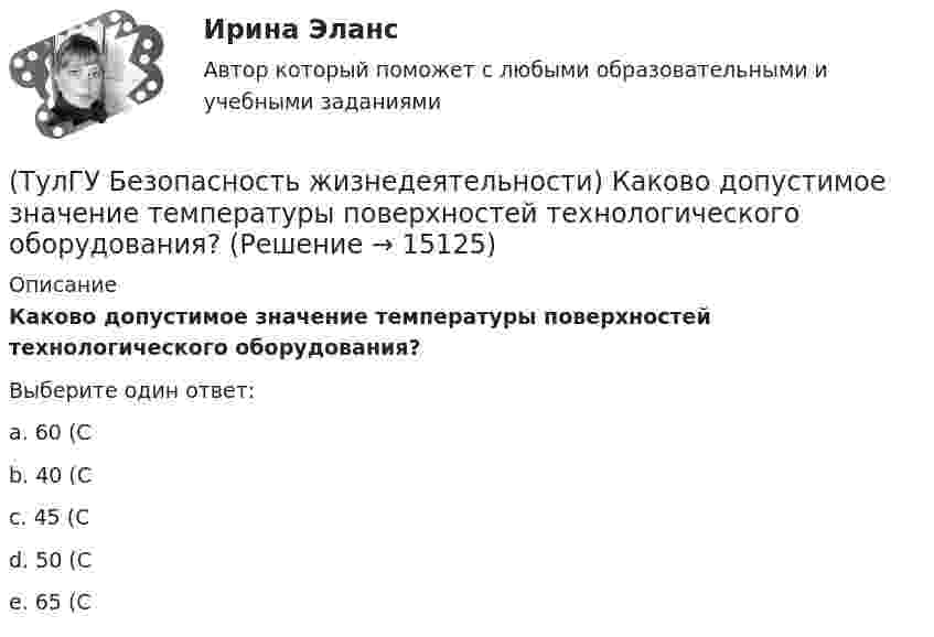      
          Описание
          Каково допустимое значение температуры поверхностей технологического оборудования?Выберите один ответ:a. 60 (С b. 40 (С c. 45 (С d. 50 (С e. 65 (С   
            
            
            (ТулГУ Безопасность жизнедеятельности) Какова интенсивность теплового облучения должна быть при облучении не более 25 % поверхности тела?(ТулГУ Безопасность жизнедеятельности) Каково допустимое значение температуры поверхностей технологического оборудования?(ТулГУ Безопасность жизнедеятельности) Какое значение тока промышленной частоты 50 Гц считается смертельным при его прохождении по наиболее опасному для человека пути (рука-рука или рука-нога)?💯 ТулГУ Безопасность жизнедеятельности (правильные ответы на тест)[ТулГУ] Безопасность жизнедеятельности (тест, зачет, экзамен, вопросы, ответы)(ТулГУ Биохимия) (ТулГУ Биохимия) Активный центр белка:(ТулГУ Безопасность жизнедеятельности) В виде чего устанавливают норму вибрационной нагрузки при постоянной вибрации?(ТулГУ Безопасность жизнедеятельности) В каких случаях устанавливаются допустимые величины показателей микроклимата?💯 ТулГУ Безопасность жизнедеятельности (все ответы на тест, декабрь 2022)💯 ТулГУ Безопасность жизнедеятельности (все ответы на тест, июль 2022)💯 ТулГУ Безопасность жизнедеятельности (все ответы на тест, май 2023)💯 ТулГУ Безопасность жизнедеятельности (все ответы на тест, сентябрь 2022)(ТулГУ Безопасность жизнедеятельности) Какие категории напряженности труда выделяют?