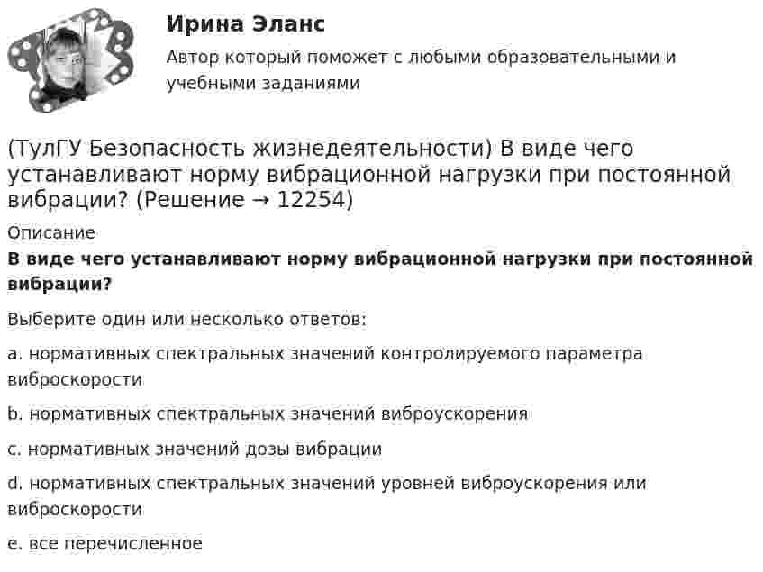      
          Описание
          В виде чего устанавливают норму вибрационной нагрузки при постоянной вибрации?Выберите один или несколько ответов:a. нормативных спектральных значений контролируемого параметра виброскорости b. нормативных спектральных значений виброускорения c. нормативных значений дозы вибрации d. нормативных спектральных значений уровней виброускорения или виброскорости e. все перечисленное   
            
            
            [ТулГУ] Банки и банковское дело (контрольная, вариант 4)(ТулГУ Безопасность жизнедеятельности) В виде чего устанавливают норму вибрационной нагрузки при постоянной вибрации?(ТулГУ Безопасность жизнедеятельности) В каких случаях устанавливаются допустимые величины показателей микроклимата?💯 ТулГУ Безопасность жизнедеятельности (все ответы на тест, декабрь 2022)💯 ТулГУ Безопасность жизнедеятельности (все ответы на тест, июль 2022)💯 ТулГУ Безопасность жизнедеятельности (все ответы на тест, май 2023)💯 ТулГУ Безопасность жизнедеятельности (все ответы на тест, сентябрь 2022)💯 ТулГУ Архитектурно-строительное проектирование гражданских и промышленных зданий [7 семестр] (ответы на тест, август 2022)💯 ТулГУ Архитектурно-строительное проектирование гражданских и промышленных зданий > Зачет/экзамен (5 семестр) (правильные ответы на тест)💯 ТулГУ Архитектурно-строительное проектирование гражданских и промышленных зданий > Зачет/экзамен (6 семестр) (правильные ответы на тест)💯 ТулГУ Архитектурно-строительное проектирование гражданских и промышленных зданий > Зачет/экзамен (7 семестр) (правильные ответы на тест)💯 ТулГУ Архитектурно-строительное проектирование гражданских и промышленных зданий (ответы на тестs, октябрь 2022)💯 ТулГУ Архитектурно-строительное проектирование гражданских и промышленных зданий (ответы на тесты, все семестры, май 2023)💯 ТулГУ Архитектурно-строительное проектирование гражданских и промышленных зданий (ответы на тесты, март 2023)