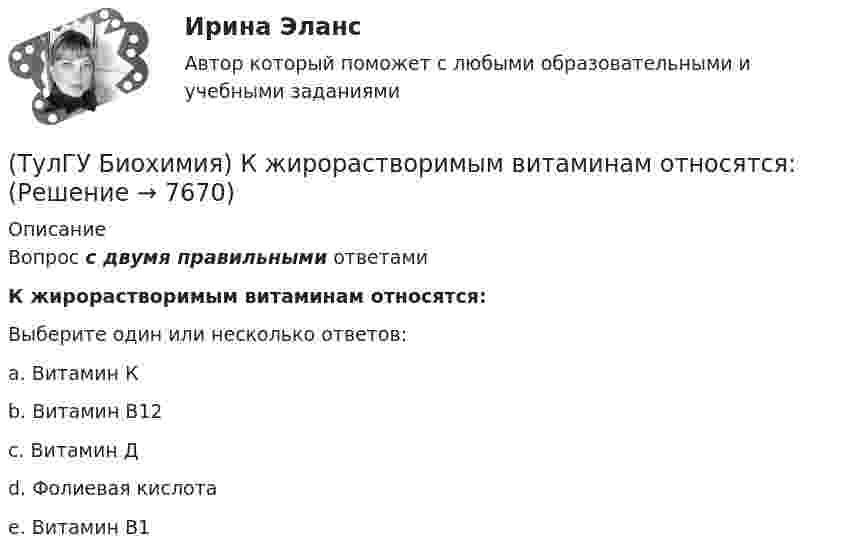      
          Описание
          Вопрос с двумя правильными ответамиК жирорастворимым витаминам относятся:Выберите один или несколько ответов:a. Витамин К b. Витамин В12 c. Витамин Д d. Фолиевая кислота e. Витамин В1  
            
            
            (ТулГУ Биохимия) К гомополисахаридам относятся:(ТулГУ Биохимия) К жирорастворимым витаминам относятся:(ТулГУ Биохимия) К классу простых липидов относятся:(ТулГУ Биохимия) К классу сложных липидов относятся:(ТулГУ Биохимия) К моносахаридам относятся:(ТулГУ Биохимия) Количество О2, необходимое организму для полного удовлетворения энергетических потребностей за счет аэробных процессов, называется:(ТулГУ Биохимия) Конечным продуктом аэробного гликолиза является:(ТулГУ Биохимия) В условиях легкой физической нагрузки синтез АТФ происходит в основном путем:(ТулГУ Биохимия) Глюкозо-6-фосфатаза:(ТулГУ Биохимия) Гормоны:(ТулГУ Биохимия) Для гидроксилирования пролина и лизина в коллагене необходим:(ТулГУ Биохимия)  Для предстартового состояния характерны:(ТулГУ Биохимия) Жирорастворимые витамины(ТулГУ Биохимия) К водорастворимым витаминам относятся: