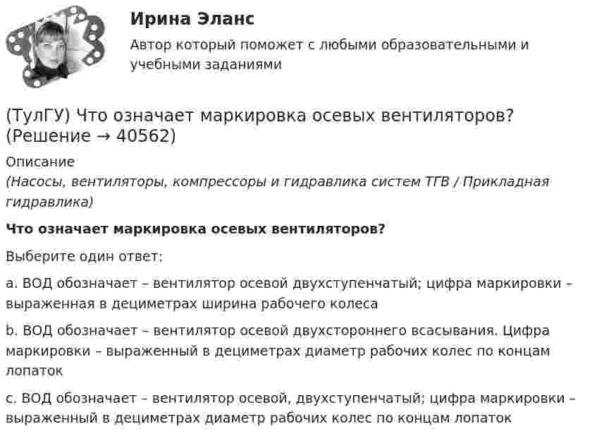      
          Описание
          (Насосы, вентиляторы, компрессоры и гидравлика систем ТГВ / Прикладная гидравлика)Что означает маркировка осевых вентиляторов?Выберите один ответ:a. ВОД обозначает – вентилятор осевой двухступенчатый; цифра маркировки – выраженная в дециметрах ширина рабочего колеса b. ВОД обозначает – вентилятор осевой двухстороннего всасывания. Цифра маркировки – выраженный в дециметрах диаметр рабочих колес по концам лопаток c. ВОД обозначает – вентилятор осевой, двухступенчатый; цифра маркировки – выраженный в дециметрах диаметр рабочих колес по концам лопаток   
            
            
            (ТулгУ) Что обозначают две последние цифры в обозначении КЧ 312?(ТулГУ) Что означает маркировка осевых вентиляторов?(ТулГУ) Что означает термин «двухоперационный тиристор»(ТулГУ) Что определяет устойчивость работы аэрационного фонаря?(ТулГУ) Что определят Термин – вентилятор?(ТулГУ) Что отличает внутриполитический процесс от внешнеполитического?(ТулГУ) Что отличает политические явления от не политических7(ТулГУ) Что изображено на чертеже :(ТулГУ) Что из перечисленного не является разновидностью формы государственного устройства?(ТулГУ) Что из перечисленного предусматривает комплексный анализ?(ТулГУ) Что используют 3D принтеры для изготовления физической модели?(ТулГУ) Что называется микропроцессорным набором?(ТулГУ) Что называется пиковыми нагрузками?(ТулГУ) Что называется шиной в микропроцессорных системах?