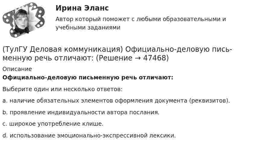      
            Описание
            Официально-деловую пись­менную речь отличают:Выберите один или несколько ответов:a. наличие обязательных элементов оформления документа (реквизитов). b. проявление индивидуальности автора послания. c. широкое употребление клише. d. использование эмоционально-экспрессивной лексики.   
            
            
            💯 ТулГУ Деловая коммуникация (ответы на тест, октябрь 2022)(ТулГУ Деловая коммуникация) Официально-деловую пись­менную речь отличают:(ТулГУ Деловая коммуникация) Первым в резюме указывается:💯 ТулГУ Деловая коммуникация (правильные ответы на тест)(ТулГУ Деловая коммуникация) Реферат – это …(ТулГУ Деловая коммуникация) Стилистически нейтральные слова:[ТулГУ] Деловая коммуникация (тест, зачет, экзамен, вопросы, ответы)(ТулГУ Деловая коммуникация) Древние греки и римляне понимали стиль как …(ТулГУ Деловая коммуникация) К официально-деловому стилю относятся следующие слова и словосочетания:(ТулГУ Деловая коммуникация) Определите стиль приведенного текста.(ТулГУ Деловая коммуникация) Определите стиль приведенного текста. В статье «Искусственный разум: Феномен мышления» автор говорит о том(ТулГУ Деловая коммуникация) Определите стиль приведенного текста. (Эпиграф – это относительно короткий текст, помещенный автором перед произведением или его частью и призванный выразить идейный смысл следующего за ним текста.)💯 ТулГУ Деловая коммуникация (ответы на тест, август 2022)💯 ТулГУ Деловая коммуникация (ответы на тест, декабрь 2022)