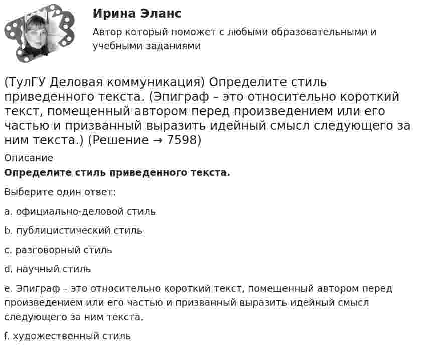      
          Описание
          Определите стиль приведенного текста.Выберите один ответ:a. официально-деловой стиль b. публицистический стиль c. разговорный стиль d. научный стиль e. Эпиграф – это относительно короткий текст, помещенный автором перед произведением или его частью и призванный выразить идейный смысл следующего за ним текста. f. художественный стиль   
            
            
            (ТулГУ Деловая коммуникация) Определите стиль приведенного текста. В статье «Искусственный разум: Феномен мышления» автор говорит о том(ТулГУ Деловая коммуникация) Определите стиль приведенного текста. (Эпиграф – это относительно короткий текст, помещенный автором перед произведением или его частью и призванный выразить идейный смысл следующего за ним текста.)💯 ТулГУ Деловая коммуникация (ответы на тест, август 2022)💯 ТулГУ Деловая коммуникация (ответы на тест, декабрь 2022)💯 ТулГУ Деловая коммуникация (ответы на тест, май 2023)💯 ТулГУ Деловая коммуникация (ответы на тест, октябрь 2022)(ТулГУ Деловая коммуникация) Официально-деловую пись­менную речь отличают:(ТулГУ) Деление гидромашин по принципу действия.(ТулГУ Деловая коммуникация) В заявлении используется:(ТулГУ Деловая коммуникация) В каком ряду во всех трёх словах пропущена одна и та же буква?(ТулГУ Деловая коммуникация) В каком ряду во всех трёх словах пропущена одна и та же буква?(ТулГУ Деловая коммуникация) Выбор функционального стиля обусловлен:(ТулГУ Деловая коммуникация) Древние греки и римляне понимали стиль как …(ТулГУ Деловая коммуникация) К официально-деловому стилю относятся следующие слова и словосочетания: