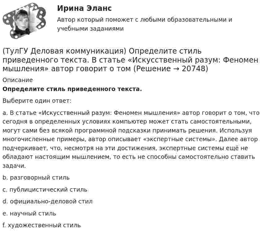      
          Описание
          Определите стиль приведенного текста.Выберите один ответ:a. В статье «Искусственный разум: Феномен мышления» автор говорит о том, что сегодня в определенных условиях компьютер может стать самостоятельными, могут сами без всякой программной подсказки принимать решения. Используя многочисленные примеры, автор описывает «экспертные системы». Далее автор подчеркивает, что, несмотря на эти достижения, экспертные системы ещё не обладают настоящим мышлением, то есть не способны самостоятельно ставить задачи. b. разговорный стиль c. публицистический стиль d. официально-деловой стил e. научный стиль f. художественный стиль   
            
            
            (ТулГУ Деловая коммуникация) Определите стиль приведенного текста.(ТулГУ Деловая коммуникация) Определите стиль приведенного текста. В статье «Искусственный разум: Феномен мышления» автор говорит о том(ТулГУ Деловая коммуникация) Определите стиль приведенного текста. (Эпиграф – это относительно короткий текст, помещенный автором перед произведением или его частью и призванный выразить идейный смысл следующего за ним текста.)💯 ТулГУ Деловая коммуникация (ответы на тест, август 2022)💯 ТулГУ Деловая коммуникация (ответы на тест, декабрь 2022)💯 ТулГУ Деловая коммуникация (ответы на тест, май 2023)💯 ТулГУ Деловая коммуникация (ответы на тест, октябрь 2022)(ТулГУ) Дверные проемы в ограждениях лифтовых шахт с выходами из них в ко-ридоры и другие помещения, кроме лестничных клеток, должны защи-щаться противопожарными дверями с пределом огнестойкости:(ТулГУ) Деление гидромашин по принципу действия.(ТулГУ Деловая коммуникация) В заявлении используется:(ТулГУ Деловая коммуникация) В каком ряду во всех трёх словах пропущена одна и та же буква?(ТулГУ Деловая коммуникация) В каком ряду во всех трёх словах пропущена одна и та же буква?(ТулГУ Деловая коммуникация) Выбор функционального стиля обусловлен:(ТулГУ Деловая коммуникация) Древние греки и римляне понимали стиль как …