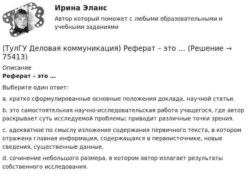     
            Описание
            Реферат – это …Выберите один ответ:a. кратко сформулированные основные положения доклада, научной статьи.b. это самостоятельная научно-исследовательская работа учащегося, где автор раскрывает суть исследуемой проблемы; приводит различные точки зрения. c. адекватное по смыслу изложение содержания первичного текста, в котором отражена главная информация, содержащаяся в первоисточнике, новые сведения, существенные данные. d. сочинение небольшого размера, в котором автор излагает результаты собственного исследования.   
            
            
            💯 ТулГУ Деловая коммуникация (правильные ответы на тест)(ТулГУ Деловая коммуникация) Реферат – это …(ТулГУ Деловая коммуникация) Стилистически нейтральные слова:[ТулГУ] Деловая коммуникация (тест, зачет, экзамен, вопросы, ответы)(ТулГУ Деловая коммуникация) Укажите предложение, в котором нужно поставить одну запятую. (Знаки препинания не расставлены.)(ТулГУ Деловая коммуникация) Чем отличается эффективное деловое общение от неэффективного?(ТулГУ Деловая риторика) В каком предложении есть лишняя запятая?(ТулГУ Деловая коммуникация) Определите стиль приведенного текста. В статье «Искусственный разум: Феномен мышления» автор говорит о том(ТулГУ Деловая коммуникация) Определите стиль приведенного текста. (Эпиграф – это относительно короткий текст, помещенный автором перед произведением или его частью и призванный выразить идейный смысл следующего за ним текста.)💯 ТулГУ Деловая коммуникация (ответы на тест, август 2022)💯 ТулГУ Деловая коммуникация (ответы на тест, декабрь 2022)💯 ТулГУ Деловая коммуникация (ответы на тест, май 2023)💯 ТулГУ Деловая коммуникация (ответы на тест, октябрь 2022)(ТулГУ Деловая коммуникация) Официально-деловую пись­менную речь отличают: