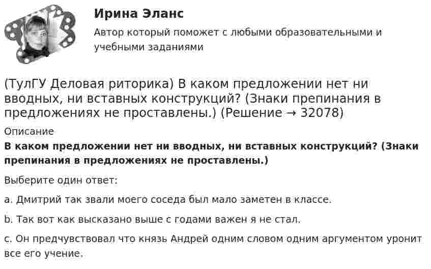      
          Описание
          В каком предложении нет ни вводных, ни вставных конструкций? (Знаки препинания в предложениях не проставлены.)Выберите один ответ:a. Дмитрий так звали моего соседа был мало заметен в классе.b. Так вот как высказано выше с годами важен я не стал.c. Он предчувствовал что князь Андрей одним словом одним аргументом уронит все его учение.  
            
            
            (ТулГУ Деловая риторика) В каком предложении нарушены синтаксические нормы?(ТулГУ Деловая риторика) В каком предложении нет ни вводных, ни вставных конструкций? (Знаки препинания в предложениях не проставлены.)(ТулГУ Деловая риторика) В каком ряду в обоих словах пропущен твердый знак?(ТулГУ Деловая риторика) В каком слове согласный перед Е произносится мягко? (антенна / тест / буриме / патент)(ТулГУ Деловая риторика) В написании какого слова допущена ошибка? (разыграть / сверхындустриальный / подыскать / предыюньский )(ТулГУ Деловая риторика) В написании какого слова допущена ошибка? (целлофан / престиж / оригинальный / колач)(ТулГУ Деловая риторика) В устной речи фонема может быть представлена…(ТулГУ Деловая коммуникация) Стилистически нейтральные слова:[ТулГУ] Деловая коммуникация (тест, зачет, экзамен, вопросы, ответы)(ТулГУ Деловая коммуникация) Укажите предложение, в котором нужно поставить одну запятую. (Знаки препинания не расставлены.)(ТулГУ Деловая коммуникация) Чем отличается эффективное деловое общение от неэффективного?(ТулГУ Деловая риторика) В каком предложении есть лишняя запятая?(ТулГУ Деловая риторика) В каком предложении есть пунктуационная ошибка?(ТулГУ Деловая риторика) В каком предложении на месте пропуска не ставится запятая?