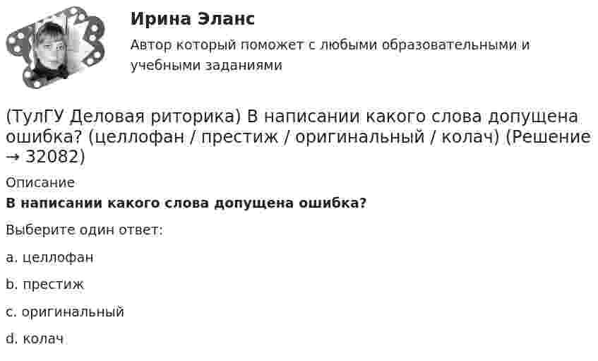      
          Описание
          В написании какого слова допущена ошибка?Выберите один ответ:a. целлофанb. престижc. оригинальныйd. колач   
            
            
            (ТулГУ Деловая риторика) В написании какого слова допущена ошибка? (разыграть / сверхындустриальный / подыскать / предыюньский )(ТулГУ Деловая риторика) В написании какого слова допущена ошибка? (целлофан / престиж / оригинальный / колач)(ТулГУ Деловая риторика) В устной речи фонема может быть представлена…💯 ТулГУ Деловая риторика и культура речи (ответы на тест, август 2022)[ТулГУ] Деловая риторика и культура речи (тест, зачет, экзамен, вопросы, ответы)(ТулГУ Деловая риторика) Какое слово относится только к женскому роду? (Калахари / тюль / жюри / сирокко)(ТулГУ Деловая риторика) Объяснительная записка – это…(ТулГУ Деловая риторика) В каком предложении есть лишняя запятая?(ТулГУ Деловая риторика) В каком предложении есть пунктуационная ошибка?(ТулГУ Деловая риторика) В каком предложении на месте пропуска не ставится запятая?(ТулГУ Деловая риторика) В каком предложении на месте пропуска не ставится тире?(ТулГУ Деловая риторика) В каком предложении нарушены синтаксические нормы?(ТулГУ Деловая риторика) В каком предложении нет ни вводных, ни вставных конструкций? (Знаки препинания в предложениях не проставлены.)(ТулГУ Деловая риторика) В каком ряду в обоих словах пропущен твердый знак?