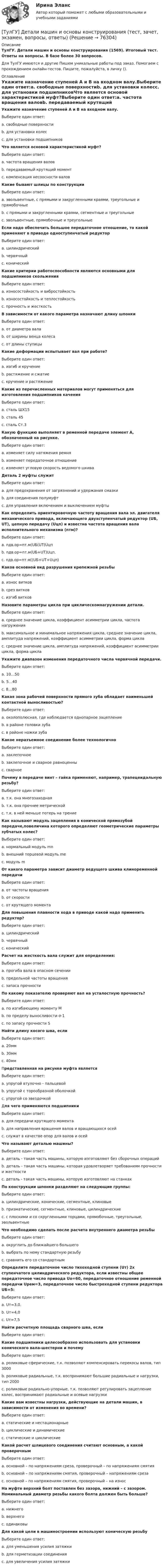      
            Описание
            ТулГУ. Детали машин и основы конструирования (1569). Итоговый тест. Ответы на вопросы. В базе более 30 вопросов.Для ТулГУ имеются и другие  Пишем уникальные работы под заказ. Помогаем с прохождением онлайн-тестов. Пишите, пожалуйста, в личку (). 
            Оглавление
            Укажите назначение ступеней А и В на входном валу.Выберите один ответ:a. свободные поверхностиb. для установки колесc. для установки подшипниковЧто является основой характеристикой муфт?Выберите один ответ:a. частота вращения валовb. передаваемый крутящий моментc. компенсация несоосности валовКакие бывают шлицы по конструкцииВыберите один ответ:a. эвольвентные, с прямыми и закругленными краями, треугольные и прямобочныеb. с прямыми и закругленными краями, сегментные и треугольныеc. эвольвентные, прямобочные и треугольныеЕсли надо обеспечить большое передаточное отношение, то какой применяют в приводе одноступенчатый редукторВыберите один ответ:a. цилиндрическийb. червячныйc. коническийКакие критерии работоспособности являются основными для подшипников скольженияВыберите один ответ:a. износостойкость и вибростойкостьb. износостойкость и теплостойкостьc. прочность и жесткостьВ зависимости от какого параметра назначают длину шпонкиВыберите один ответ:a. от диаметра валаb. от ширины венца колесаc. от длины ступицыКакие деформации испытывает вал при работе?Выберите один ответ:a. изгиб и кручениеb. растяжение и сжатиеc. кручение и растяжениеКакие из перечисленных материалов могут применяться для изготовления подшипников каченияВыберите один ответ:a. сталь ШХ15b. сталь 45c. сталь Ст.3Какую функцию выполняет в ременной передаче элемент А, обозначенный на рисунке.Выберите один ответ:a. изменяет силу натяжения ремняb. изменяет передаточное отношениеc. изменяет угловую скорость ведомого шкиваДеталь 2 муфты служитВыберите один ответ:a. для предохранения от загрязнений и удержания смазкиb. для соединения полумуфтc. для управления включением и выключением муфтыКак определить ориентировочную частоту вращения вала эл. двигателя механического привода, включающего двухступенчатый редуктор (UБ, UТ), цепную передачу (Uцп) и известна частота вращения вала исполнительного механизма (nтм)?Выберите один ответ:a. nдв.ор=nт.м(UБ(UТ(Uцпb. nдв.ор=nт.м(UБ+UТ)Uцп.c. nдв.ор=nт.м((UБ+UТ+Uцп)Каков основной вид разрушения крепежной резьбыВыберите один ответ:a. износ витковb. срез витковc. изгиб витковНазовите параметры цикла при циклическомнагружении детали.Выберите один ответ:a. среднее значение цикла, коэффициент асимметрии цикла, частота нагруженияb. максимальное и минимальное напряжения цикла, среднее значение цикла, амплитуда напряжений, коэффициент асимметрии цикла, форма циклаc. среднее значение цикла, амплитуда напряжений, коэффициент асимметрии цикла, форма циклаУкажите диапазон изменения передаточного числа червячной передачи.Выберите один ответ:a. 10…50b. 5…40c. 8…80Какая зона рабочей поверхности прямого зуба обладает наименьшей контактной выносливостью?Выберите один ответ:a. околополюсная, где наблюдается однопарное зацеплениеb. в районе головки зубаc. в районе ножки зубаКакое неразъемное соединение более технологичноВыберите один ответ:a. заклепочноеb. заклепочное и сварное равноценныc. сварноеПочему в передаче винт – гайка применяют, например, трапецеидальную резьбу?Выберите один ответ:a. т.к. она многозаходнаяb. т.к. она прочнее метрическойc. т.к. в ней меньше потерь на трениеКак называют модуль зацепления в конической прямозубой передаче,повеличина которого определяют геометрические параметры зубчатых колес?Выберите один ответ:a. нормальный модуль mnb. внешний торцевой модуль mec. модуль mОт какого параметра зависит диаметр ведущего шкива клиноременной передачиВыберите один ответ:a. от частоты вращенияb. от скоростиc. от крутящего моментаДля повышения плавности хода в приводе какой надо применить редуктор?Выберите один ответ:a. цилиндрическийb. червячныйc. коническийРасчет на жесткость вала служит для определения:Выберите один ответ:a. прогиба вала в опасном сеченииb. предельной частоты вращенияc. запаса прочностиПо какому показателю проверяют вал на усталостную прочность?Выберите один ответ:a. по изгибающему моменту Мb. по пределу выносливости σ-1c. по запасу прочности SНайти длину косого шва, если Выберите один ответ:a. 20ммb. 30ммc. 40ммПредставленная на рисунке муфта являетсяВыберите один ответ:a. упругой втулочно - пальцевойb. упругой с торообразной оболочкойc. упругой со звездочкойДля чего применяются подшипникиВыберите один ответ:a. для передачи крутящего моментаb. для направления вращения валов и вращающихся осейc. служат в качестве опор для валов и осейЧто называют деталью машины?Выберите один ответ:a. деталь - такая часть машины, которую изготовляют без сборочных операцийb. деталь - такая часть машины, которая удовлетворяет требованиям прочности и жесткостиc. деталь - такая часть машины, которую изготовляют на станкахПо конструкции шпонки разделяют на следующие группы:Выберите один ответ:a. цилиндрические, конические, сегментные, клиновыеb. призматические, сегментные, клиновые, цилиндрическиеc. с плоскими и со скругленными торцами, прямобочные, треугольные, эвольвентныеЧто необходимо сделать после расчета внутреннего диаметра резьбыВыберите один ответ:a. округлить до ближайшего большегоb. выбрать по нему стандартную резьбуc. сравнить его со стандартнымОпределите передаточное число тихоходной ступени (Uт) 2х ступенчатого цилиндрического редуктора, если известны общее передаточное число привода Uо=60, передаточное отношение ременной передачи Uрем=3, передаточное число быстроходной ступени редуктора UБ=5:Выберите один ответ:a. Uт=3,0.b. Uт=4,0c. Uт=7,5Найти расчетную площадь сварного шва, если Выберите один ответ:Какие подшипники целесообразно использовать для установки конического вала-шестерни и почемуВыберите один ответ:a. роликовые сферические, т.к. позволяют компенсировать перекосы валов, тип 3000b. роликовые радиальные, т.к. воспринимают большие радиальные и нагрузки, тип 2000c. роликовые радиально-упорные, т.к. позволяют регулировать зацепление колес, воспринимают радиальные и осевые нагрузкиКакие вам известны нагрузки, действующие на детали машин, в зависимости от изменения во времени?Выберите один ответ:a. статические и нестационарныеb. циклические и динамическиеc. статические и циклическиеКакой расчет шлицевого соединения считают основным, а какой проверочнымВыберите один ответ:a. основной – по напряжениям среза, проверочный – по напряжениям смятияb. основной – по напряжениям смятия, проверочный – напряжениям срезаc. основной – по напряжениям смятия, проверочный – на износНа муфте верхний болт поставлен без зазора, нижний – с зазором. Номинальный диаметр резьбы какого болта должен быть больше?Выберите один ответ:a. нижнегоb. верхнегоc. одинаковыДля какой цели в машиностроении используют коническую резьбуВыберите один ответ:a. для уменьшения усилия затяжкиb. для герметизации соединенияc. для увеличения усилия затяжки  
            
            
            [ТулГУ] Деловой иностранный язык (тест, зачет, экзамен, вопросы, ответы)[ТулГУ] Детали машин и основы конструирования (тест, зачет, экзамен, вопросы, ответы)(ТулГУ Диагностика и надежность автоматизированных систем) Вероятность отказа зависит от времени или объема выполненной работы(ТулГУ Диагностика и надежность автоматизированных систем) Вероятность отказа не зависит от времени или объема выполненной работы(ТулГУ Диагностика и надежность автоматизированных систем) Временное резервирование это(ТулГУ Диагностика и надежность автоматизированных систем) Если отказ любого элемента вызывает отказ системы, соединение элементов называется(ТулГУ Диагностика и надежность автоматизированных систем) Какая модель основана на допущении, что интенсивность отказов программы пропорциональна количеству оставшихся в программе ошибок, а после каждого отказа одна ошибка исправляется(ТулГУ Деловая риторика) В устной речи фонема может быть представлена…💯 ТулГУ Деловая риторика и культура речи (ответы на тест, август 2022)[ТулГУ] Деловая риторика и культура речи (тест, зачет, экзамен, вопросы, ответы)(ТулГУ Деловая риторика) Какое слово относится только к женскому роду? (Калахари / тюль / жюри / сирокко)(ТулГУ Деловая риторика) Объяснительная записка – это…[ТулГУ] Деловая риторика (тест, зачет, экзамен, вопросы, ответы)(ТулГУ Деловая риторика) Что из перечисленного не является словосочетанием?