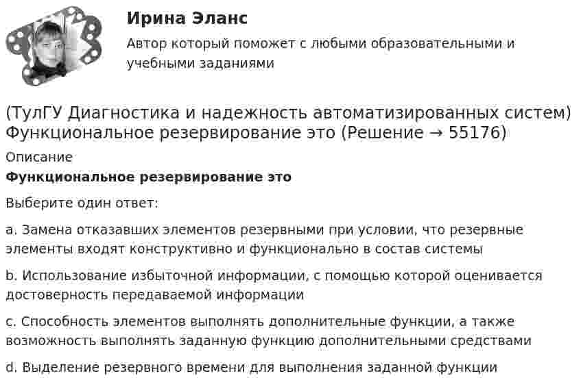      
            Описание
            Функциональное резервирование этоВыберите один ответ:a. Замена отказавших элементов резервными при условии, что резервные элементы входят конструктивно и функционально в состав системыb. Использование избыточной информации, с помощью которой оценивается достоверность передаваемой информацииc. Способность элементов выполнять дополнительные функции, а также возможность выполнять заданную функцию дополнительными средствамиd. Выделение резервного времени для выполнения заданной функции   
            
            
            (ТулГУ Диагностика и надежность автоматизированных систем) Суть метода перебора состояний заключается(ТулГУ Диагностика и надежность автоматизированных систем) Функциональное резервирование это(ТулГУ Диагностика и надежность автоматизированных систем) Функцию простоя можно вычислить по формуле(ТулГУ Диагностика и надежность автоматизированных систем) Функция надежности определяется(ТулГУ Диагностика и надежность автоматизированных систем) Что такое восстановление?(ТулГУ Диагностика и надежность автоматизированных систем) Что такое коэффициент готовности человека?(ТулГУ Диагностика и надежность автоматизированных систем) Что такое надежность?(ТулГУ Диагностика и надежность автоматизированных систем) Вероятность отказа не зависит от времени или объема выполненной работы(ТулГУ Диагностика и надежность автоматизированных систем) Временное резервирование это(ТулГУ Диагностика и надежность автоматизированных систем) Если отказ любого элемента вызывает отказ системы, соединение элементов называется(ТулГУ Диагностика и надежность автоматизированных систем) Какая модель основана на допущении, что интенсивность отказов программы пропорциональна количеству оставшихся в программе ошибок, а после каждого отказа одна ошибка исправляется(ТулГУ Диагностика и надежность автоматизированных систем) Какая модель предполагает проведение тестирования двумя группами программистов, независимыми друг от друга и использующими независимые тестовые наборы(ТулГУ Диагностика и надежность автоматизированных систем) Методика получения оценки надежности сверху состоит из следующих этапов:(ТулГУ Диагностика и надежность автоматизированных систем) Резервирование, когда за основным элементом закреплены один или несколько резервных элементов, называется
