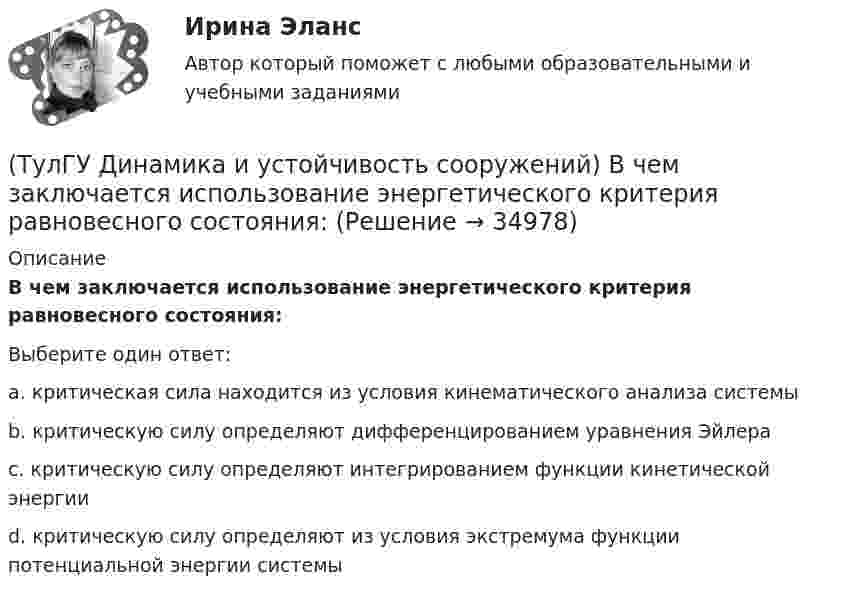      
          Описание
          В чем заключается использование энергетического критерия равновесного состояния:Выберите один ответ:a. критическая сила находится из условия кинематического анализа системы b. критическую силу определяют дифференцированием уравнения Эйлера c. критическую силу определяют интегрированием функции кинетической энергии d. критическую силу определяют из условия экстремума функции потенциальной энергии системы   
            
            
            (ТулГУ Динамика и устойчивость сооружений) Внутренние связи между сечениями:(ТулГУ Динамика и устойчивость сооружений) В чем заключается использование энергетического критерия равновесного состояния:(ТулГУ Динамика и устойчивость сооружений) Выберите вариант ответа, включающий в себя наибольшее количество элементарных расчётных схем(ТулГУ Динамика и устойчивость сооружений) Выберите коэффициент свободной длины стержня в данной схеме:(ТулГУ Динамика и устойчивость сооружений) Выберите коэффициент свободной длины стержня в данной схеме: (ТулГУ Динамика и устойчивость сооружений) Демпфирование можно не учитывать при:(ТулГУ Динамика и устойчивость сооружений) Для определения числа линейных неизвестных в методе перемещений требуется:(ТулГУ Диагностика и надежность автоматизированных систем) Суть метода перебора состояний заключается(ТулГУ Диагностика и надежность автоматизированных систем) Функциональное резервирование это(ТулГУ Диагностика и надежность автоматизированных систем) Функцию простоя можно вычислить по формуле(ТулГУ Диагностика и надежность автоматизированных систем) Функция надежности определяется(ТулГУ Диагностика и надежность автоматизированных систем) Что такое восстановление?(ТулГУ Диагностика и надежность автоматизированных систем) Что такое коэффициент готовности человека?(ТулГУ Диагностика и надежность автоматизированных систем) Что такое надежность?