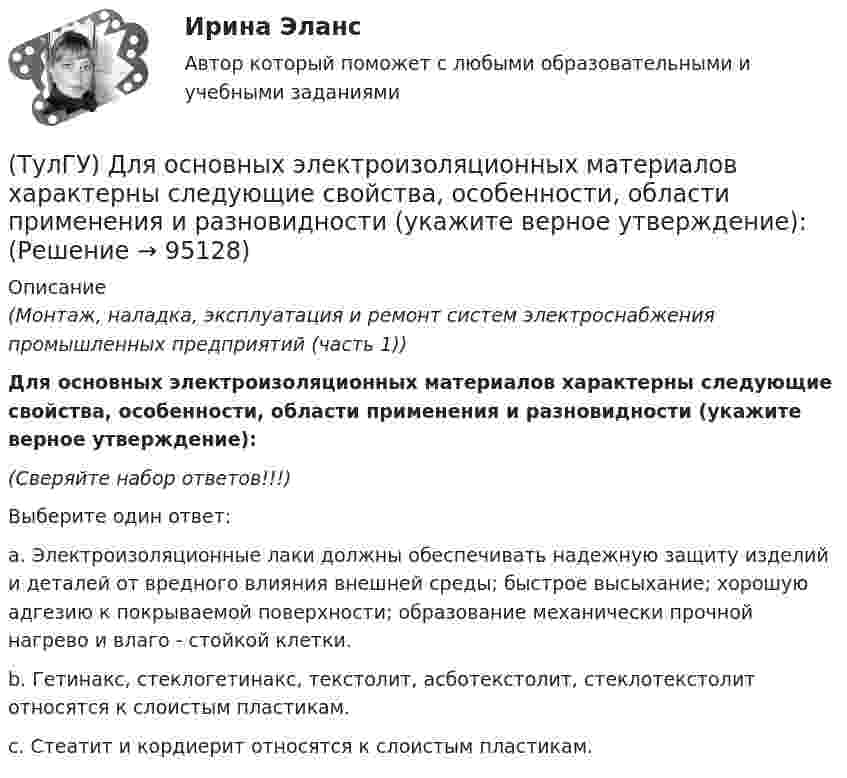      
            Описание
            (Монтаж, наладка, эксплуатация и ремонт систем электроснабжения промышленных предприятий (часть 1))Для основных электроизоляционных материалов характерны следующие свойства, особенности, области применения и разновидности (укажите верное утверждение):(Сверяйте набор ответов!!!)Выберите один ответ:a. Электроизоляционные лаки должны обеспечивать надежную защиту изделий и деталей от вредного влияния внешней среды; быстрое высыхание; хорошую адгезию к покрываемой поверхности; образование механически прочной нагрево и влаго - стойкой клетки.b. Гетинакс, стеклогетинакс, текстолит, асботекстолит, стеклотекстолит относятся к слоистым пластикам.c. Стеатит и кордиерит относятся к слоистым пластикам.   
            
            
            (ТулГУ) Для основных электроизоляционных материалов характерны следующие свойства, особенности, области применения и разновидности (укажите верное утверждение):(ТулГУ) Для основных электроизоляционных материалов характерны следующие свойства, особенности, области применения и разновидности (укажите верное утверждение):(ТулГУ) Для откачки воды из дренажного колодца с притоком от Q=5 л/с до Q= 30. л/с установлены центробежные насосы, напорная характеристика каждого из которых задана. Насосы имеют общую всасывающую и напорную линии, кривая суммарных потерь(ТулГУ) Для оценки условий налогообложения дохода от реализации продукции, работ и услуг определяется:(ТулГУ) Для плоской стержневой системы положение узла i определяется:(ТулГУ) Для поверки сохранности и неизменности государственного эталона и для замены его в случае порчи или утраты предназначены:(ТулГУ) Для повышения безопасности людей при пожаре могут предусматриваться:(ТулГУ Динамика и устойчивость сооружений) Укажите правильный вариант, включающий все допущения, упрощающие математическое исследование динамической системы:(ТулГУ Динамика и устойчивость сооружений) Частота - это:(ТулГУ) Длина световых двусторонних фонарей должна быть(ТулГУ) Длины между узлами конструкции (фермы) проставляют:(ТулГУ) Для изготовления высоконагруженных деталей несложной формы применяют алюминиевый ковочный сплав с повышенным содержанием меди Назовите причину данного выбора(ТулГУ) Для классификации строительных, текстильных и кожевенных материалов следует применять:(ТулГУ) Для мостовых кранов какой грузоподъемности могут использоваться железобетонные подкрановые балки?