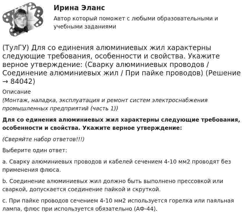      
            Описание
            (Монтаж, наладка, эксплуатация и ремонт систем электроснабжения промышленных предприятий (часть 1)) Для со единения алюминиевых жил характерны следующие требования, особенности и свойства. Укажите верное утверждение:(Сверяйте набор ответов!!!)Выберите один ответ:a. Сварку алюминиевых проводов и кабелей сечением 4-10 мм2 проводят без применения флюса. b. Соединение алюминиевых жил должно быть выполнено прессовкой или сваркой, допускается соединение пайкой и скруткой. c. При пайке проводов сечением 4-10 мм2 используется горелка или паяльная лампа, флюс при используется обязательно (АФ-44).    
            
            
            (ТулГУ) Для соединения алюминиевых жил характерны следующие требования, особенности и свойства (укажите верное утверждение): (При опрессовке концы / Сварку алюминиевых проводов / При пайке проводов)(ТулГУ) Для со единения алюминиевых жил характерны следующие требования, особенности и свойства. Укажите верное утверждение: (Сварку алюминиевых проводов / Соединение алюминиевых жил / При пайке проводов)(ТулГУ) Для соединения и оконцевания медных проводников характерны следующие требования, особенности ограничения и методы (укажите верное утверждение): (Применять кислоту / Сварку производят / При применении мягких)(ТулГУ) Для соединения и оконцевания медных проводников характерны следующие требования, особенности ограничения и методы (укажите верное утверждение): (Сварку производят / При опрессовке / При применении мягких)(ТулГУ) Для товаров, подлежащих обязательной сертификации, ответственность за наличие сертификата и знака соответствия несет:(ТулГУ) Для того чтобы сертификат соответствия был введен в действие, требуется его регистрация(ТулГУ) Для устранения физического износа средств труда, как правило, осуществляется:(ТулГУ) Для основных электроизоляционных материалов характерны следующие свойства, особенности, области применения и разновидности (укажите верное утверждение):(ТулГУ) Для основных электроизоляционных материалов характерны следующие свойства, особенности, области применения и разновидности (укажите верное утверждение):(ТулГУ) Для откачки воды из дренажного колодца с притоком от Q=5 л/с до Q= 30. л/с установлены центробежные насосы, напорная характеристика каждого из которых задана. Насосы имеют общую всасывающую и напорную линии, кривая суммарных потерь(ТулГУ) Для оценки условий налогообложения дохода от реализации продукции, работ и услуг определяется:(ТулГУ) Для плоской стержневой системы положение узла i определяется:(ТулГУ) Для поверки сохранности и неизменности государственного эталона и для замены его в случае порчи или утраты предназначены:(ТулГУ) Для повышения безопасности людей при пожаре могут предусматриваться: