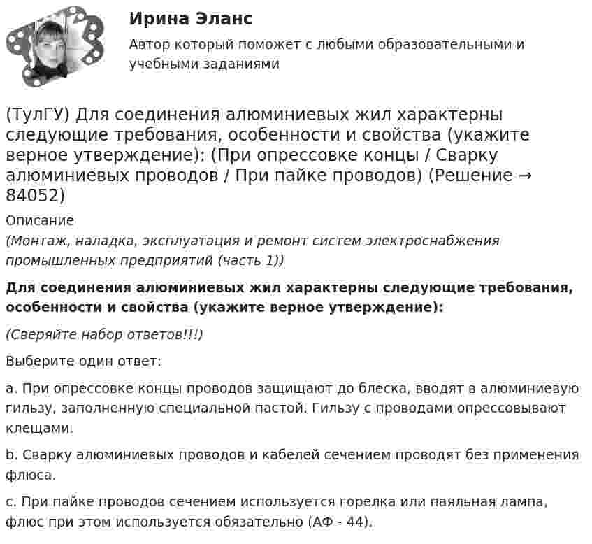      
            Описание
            (Монтаж, наладка, эксплуатация и ремонт систем электроснабжения промышленных предприятий (часть 1)) Для соединения алюминиевых жил характерны следующие требования, особенности и свойства (укажите верное утверждение):(Сверяйте набор ответов!!!)Выберите один ответ:a. При опрессовке концы проводов защищают до блеска, вводят в алюминиевую гильзу, заполненную специальной пастой. Гильзу с проводами опрессовывают клещами. b. Сварку алюминиевых проводов и кабелей сечением проводят без применения флюса. c. При пайке проводов сечением используется горелка или паяльная лампа, флюс при этом используется обязательно (АФ - 44).    
            
            
            (ТулГУ) Для сличения эталонов, которые по каким-либо причинам не могут непосредственно сличаться друг с другом, применяются:(ТулГУ) Для соединения алюминиевых жил характерны следующие требования, особенности и свойства (укажите верное утверждение): (При опрессовке концы / Сварку алюминиевых проводов / При пайке проводов)(ТулГУ) Для со единения алюминиевых жил характерны следующие требования, особенности и свойства. Укажите верное утверждение: (Сварку алюминиевых проводов / Соединение алюминиевых жил / При пайке проводов)(ТулГУ) Для соединения и оконцевания медных проводников характерны следующие требования, особенности ограничения и методы (укажите верное утверждение): (Применять кислоту / Сварку производят / При применении мягких)(ТулГУ) Для соединения и оконцевания медных проводников характерны следующие требования, особенности ограничения и методы (укажите верное утверждение): (Сварку производят / При опрессовке / При применении мягких)(ТулГУ) Для товаров, подлежащих обязательной сертификации, ответственность за наличие сертификата и знака соответствия несет:(ТулГУ) Для того чтобы сертификат соответствия был введен в действие, требуется его регистрация(ТулГУ) Для определения нагрузок, используются справочные данные(ТулГУ) Для основных электроизоляционных материалов характерны следующие свойства, особенности, области применения и разновидности (укажите верное утверждение):(ТулГУ) Для основных электроизоляционных материалов характерны следующие свойства, особенности, области применения и разновидности (укажите верное утверждение):(ТулГУ) Для откачки воды из дренажного колодца с притоком от Q=5 л/с до Q= 30. л/с установлены центробежные насосы, напорная характеристика каждого из которых задана. Насосы имеют общую всасывающую и напорную линии, кривая суммарных потерь(ТулГУ) Для оценки условий налогообложения дохода от реализации продукции, работ и услуг определяется:(ТулГУ) Для плоской стержневой системы положение узла i определяется:(ТулГУ) Для поверки сохранности и неизменности государственного эталона и для замены его в случае порчи или утраты предназначены: