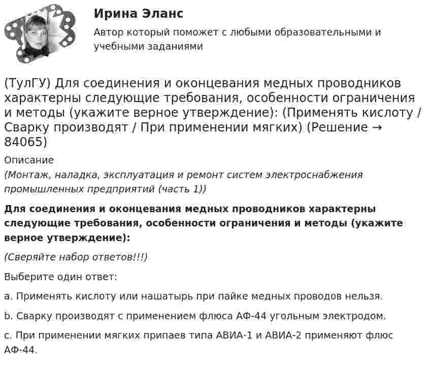      
            Описание
            (Монтаж, наладка, эксплуатация и ремонт систем электроснабжения промышленных предприятий (часть 1)) Для соединения и оконцевания медных проводников характерны следующие требования, особенности ограничения и методы (укажите верное утверждение):(Сверяйте набор ответов!!!)Выберите один ответ:a. Применять кислоту или нашатырь при пайке медных проводов нельзя. b. Сварку производят с применением флюса АФ-44 угольным электродом. c. При применении мягких припаев типа АВИА-1 и АВИА-2 применяют флюс АФ-44.    
            
            
            (ТулГУ) Для со единения алюминиевых жил характерны следующие требования, особенности и свойства. Укажите верное утверждение: (Сварку алюминиевых проводов / Соединение алюминиевых жил / При пайке проводов)(ТулГУ) Для соединения и оконцевания медных проводников характерны следующие требования, особенности ограничения и методы (укажите верное утверждение): (Применять кислоту / Сварку производят / При применении мягких)(ТулГУ) Для соединения и оконцевания медных проводников характерны следующие требования, особенности ограничения и методы (укажите верное утверждение): (Сварку производят / При опрессовке / При применении мягких)(ТулГУ) Для товаров, подлежащих обязательной сертификации, ответственность за наличие сертификата и знака соответствия несет:(ТулГУ) Для того чтобы сертификат соответствия был введен в действие, требуется его регистрация(ТулГУ) Для устранения физического износа средств труда, как правило, осуществляется:(ТулГУ) Для чего приняты нормы главы о рассмотрении дел в экономических спорах о порядке упрощённого производства?(ТулГУ) Для основных электроизоляционных материалов характерны следующие свойства, особенности, области применения и разновидности (укажите верное утверждение):(ТулГУ) Для откачки воды из дренажного колодца с притоком от Q=5 л/с до Q= 30. л/с установлены центробежные насосы, напорная характеристика каждого из которых задана. Насосы имеют общую всасывающую и напорную линии, кривая суммарных потерь(ТулГУ) Для оценки условий налогообложения дохода от реализации продукции, работ и услуг определяется:(ТулГУ) Для плоской стержневой системы положение узла i определяется:(ТулГУ) Для поверки сохранности и неизменности государственного эталона и для замены его в случае порчи или утраты предназначены:(ТулГУ) Для повышения безопасности людей при пожаре могут предусматриваться:(ТулГУ) Для сличения эталонов, которые по каким-либо причинам не могут непосредственно сличаться друг с другом, применяются: