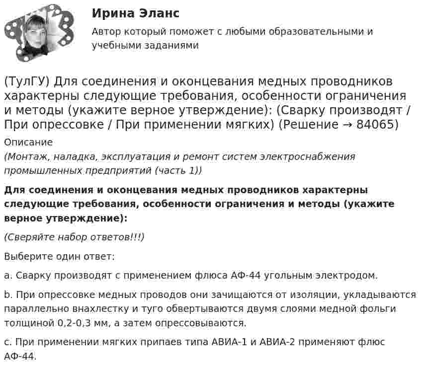      
            Описание
            (Монтаж, наладка, эксплуатация и ремонт систем электроснабжения промышленных предприятий (часть 1)) Для соединения и оконцевания медных проводников характерны следующие требования, особенности ограничения и методы (укажите верное утверждение):(Сверяйте набор ответов!!!)Выберите один ответ:a. Сварку производят с применением флюса АФ-44 угольным электродом.b. При опрессовке медных проводов они зачищаются от изоляции, укладываются параллельно внахлестку и туго обвертываются двумя слоями медной фольги толщиной 0,2-0,3 мм, а затем опрессовываются.c. При применении мягких припаев типа АВИА-1 и АВИА-2 применяют флюс АФ-44.   
            
            
            (ТулГУ) Для соединения и оконцевания медных проводников характерны следующие требования, особенности ограничения и методы (укажите верное утверждение): (Применять кислоту / Сварку производят / При применении мягких)(ТулГУ) Для соединения и оконцевания медных проводников характерны следующие требования, особенности ограничения и методы (укажите верное утверждение): (Сварку производят / При опрессовке / При применении мягких)(ТулГУ) Для товаров, подлежащих обязательной сертификации, ответственность за наличие сертификата и знака соответствия несет:(ТулГУ) Для того чтобы сертификат соответствия был введен в действие, требуется его регистрация(ТулГУ) Для устранения физического износа средств труда, как правило, осуществляется:(ТулГУ) Для чего приняты нормы главы о рассмотрении дел в экономических спорах о порядке упрощённого производства?(ТулГУ) Добровольная сертификация удостоверяет соответствие продукции:(ТулГУ) Для откачки воды из дренажного колодца с притоком от Q=5 л/с до Q= 30. л/с установлены центробежные насосы, напорная характеристика каждого из которых задана. Насосы имеют общую всасывающую и напорную линии, кривая суммарных потерь(ТулГУ) Для оценки условий налогообложения дохода от реализации продукции, работ и услуг определяется:(ТулГУ) Для плоской стержневой системы положение узла i определяется:(ТулГУ) Для поверки сохранности и неизменности государственного эталона и для замены его в случае порчи или утраты предназначены:(ТулГУ) Для повышения безопасности людей при пожаре могут предусматриваться:(ТулГУ) Для сличения эталонов, которые по каким-либо причинам не могут непосредственно сличаться друг с другом, применяются:(ТулГУ) Для соединения алюминиевых жил характерны следующие требования, особенности и свойства (укажите верное утверждение): (При опрессовке концы / Сварку алюминиевых проводов / При пайке проводов)
