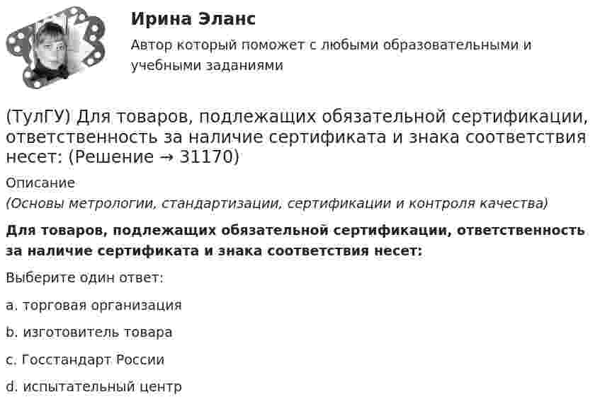      
          Описание
          (Основы метрологии, стандартизации, сертификации и контроля качества)Для товаров, подлежащих обязательной сертификации, ответственность за наличие сертификата и знака соответствия несет:Выберите один ответ:a. торговая организация b. изготовитель товара c. Госстандарт России d. испытательный центр   
            
            
            (ТулГУ) Для соединения и оконцевания медных проводников характерны следующие требования, особенности ограничения и методы (укажите верное утверждение): (Сварку производят / При опрессовке / При применении мягких)(ТулГУ) Для товаров, подлежащих обязательной сертификации, ответственность за наличие сертификата и знака соответствия несет:(ТулГУ) Для того чтобы сертификат соответствия был введен в действие, требуется его регистрация(ТулГУ) Для устранения физического износа средств труда, как правило, осуществляется:(ТулГУ) Для чего приняты нормы главы о рассмотрении дел в экономических спорах о порядке упрощённого производства?(ТулГУ) Добровольная сертификация удостоверяет соответствие продукции:(ТулГУ) До начала наладочных работ должны быть выполнены необходимые подготовительные мероприятия, например (укажите верное утверждение):(ТулГУ) Для оценки условий налогообложения дохода от реализации продукции, работ и услуг определяется:(ТулГУ) Для плоской стержневой системы положение узла i определяется:(ТулГУ) Для поверки сохранности и неизменности государственного эталона и для замены его в случае порчи или утраты предназначены:(ТулГУ) Для повышения безопасности людей при пожаре могут предусматриваться:(ТулГУ) Для сличения эталонов, которые по каким-либо причинам не могут непосредственно сличаться друг с другом, применяются:(ТулГУ) Для соединения алюминиевых жил характерны следующие требования, особенности и свойства (укажите верное утверждение): (При опрессовке концы / Сварку алюминиевых проводов / При пайке проводов)(ТулГУ) Для со единения алюминиевых жил характерны следующие требования, особенности и свойства. Укажите верное утверждение: (Сварку алюминиевых проводов / Соединение алюминиевых жил / При пайке проводов)