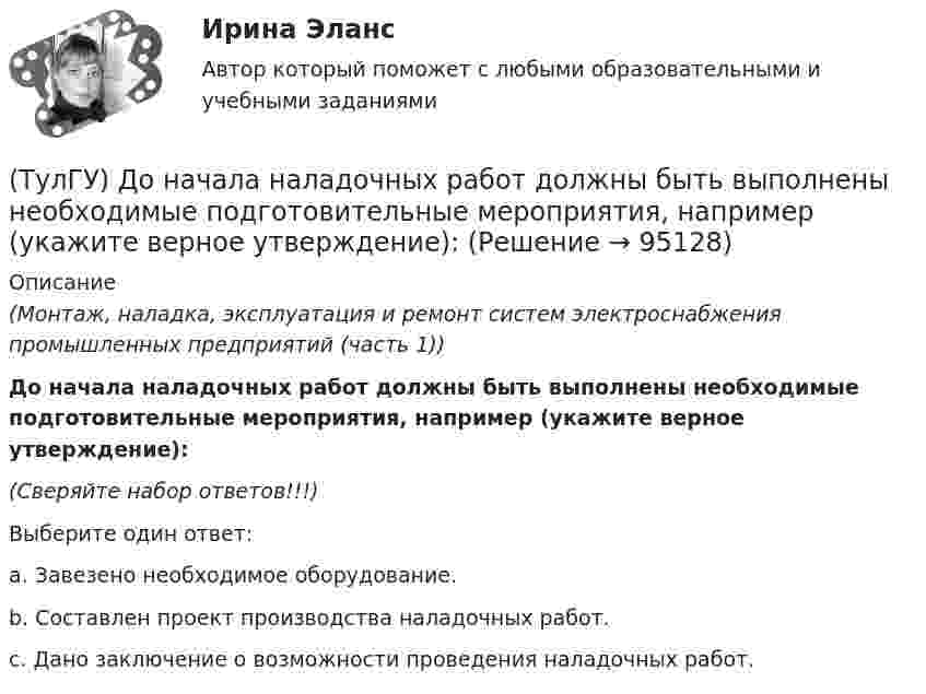      
            Описание
            (Монтаж, наладка, эксплуатация и ремонт систем электроснабжения промышленных предприятий (часть 1))До начала наладочных работ должны быть выполнены необходимые подготовительные мероприятия, например (укажите верное утверждение):(Сверяйте набор ответов!!!)Выберите один ответ:a. Завезено необходимое оборудование.b. Составлен проект производства наладочных работ.c. Дано заключение о возможности проведения наладочных работ.   
            
            
            (ТулГУ) Добровольная сертификация удостоверяет соответствие продукции:(ТулГУ) До начала наладочных работ должны быть выполнены необходимые подготовительные мероприятия, например (укажите верное утверждение):(ТулГУ) До начала наладочных работ должны быть выполнены необходимые подготовительные мероприятия, например (укажите верное утверждение): (Завезено необходимое оборудование / Дано заключение / Изучена электрическая часть)(ТулГУ) Достоинства центробежных вентиляторов?(ТулГУ) Европейские стандарты разрабатывают:(ТулГУ) Европейские стандарты разрабатываются(ТулГУ) Если ошибка положительна А>, то(ТулГУ) Для соединения алюминиевых жил характерны следующие требования, особенности и свойства (укажите верное утверждение): (При опрессовке концы / Сварку алюминиевых проводов / При пайке проводов)(ТулГУ) Для со единения алюминиевых жил характерны следующие требования, особенности и свойства. Укажите верное утверждение: (Сварку алюминиевых проводов / Соединение алюминиевых жил / При пайке проводов)(ТулГУ) Для соединения и оконцевания медных проводников характерны следующие требования, особенности ограничения и методы (укажите верное утверждение): (Применять кислоту / Сварку производят / При применении мягких)(ТулГУ) Для соединения и оконцевания медных проводников характерны следующие требования, особенности ограничения и методы (укажите верное утверждение): (Сварку производят / При опрессовке / При применении мягких)(ТулГУ) Для товаров, подлежащих обязательной сертификации, ответственность за наличие сертификата и знака соответствия несет:(ТулГУ) Для того чтобы сертификат соответствия был введен в действие, требуется его регистрация(ТулГУ) Для устранения физического износа средств труда, как правило, осуществляется: