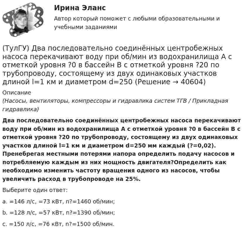      
          Описание
          (Насосы, вентиляторы, компрессоры и гидравлика систем ТГВ / Прикладная гидравлика)Два последовательно соединённых центробежных насоса перекачивают воду при об/мин из водохранилища А с отметкой уровня ?0 в бассейн В с отметкой уровня ?20 по трубопроводу, состоящему из двух одинаковых участков длиной l=1 км и диаметром d=250 мм каждый (?=0,02). Пренебрегая местными потерями напора определить подачу насосов и потребляемую каждым из них мощность двигателя?Определить как необходимо изменить частоту вращения одного из насосов, чтобы увеличить расход в трубопроводе на 25%.Выберите один ответ:a. =146 л/с, =73 кВт, n?=1460 об/мин; b. =128 л/с, =57 кВт, n?=1390 об/мин; c. =150 л/с, =76 кВт, n?=1500 об/мин.   
            
            
            (ТулГУ) Государственный контроль за сертифицированной продукцией выполняет и финансирует(ТулГУ) Два последовательно соединённых центробежных насоса перекачивают воду при об/мин из водохранилища А с отметкой уровня ?0 в бассейн В с отметкой уровня ?20 по трубопроводу, состоящему из двух одинаковых участков длиной l=1 км и диаметром d=250(ТулГУ) Дверные проемы в ограждениях лифтовых шахт с выходами из них в ко-ридоры и другие помещения, кроме лестничных клеток, должны защи-щаться(ТулГУ) Дверные проемы в ограждениях лифтовых шахт с выходами из них в ко-ридоры и другие помещения, кроме лестничных клеток, должны защи-щаться противопожарными дверями с пределом огнестойкости:(ТулГУ) Деление гидромашин по принципу действия.(ТулГУ Деловая коммуникация) В заявлении используется:(ТулГУ Деловая коммуникация) В каком ряду во всех трёх словах пропущена одна и та же буква?(ТулГУ Гидравлика и теплотехника) Что такое активные и пассивные газы?(ТулГУ Гидравлика и теплотехника) Что такое дальнобойность струи?(ТулГУ Гидравлика и теплотехника) Что такое текучесть?(ТулГУ Гидравлика и теплотехника) Что является основной количественной характеристикой теплового излучения тела?(ТулГУ) Главным законодательным актом, в соответствии с которым осуществляется единство измерений в России, является Закон РФ:(ТулГУ) Годовой расход электроэнергии предприятием учитывается💯 ТулГУ Государственное управление в сфере безопасности труда (ответы на тест, август 2022)