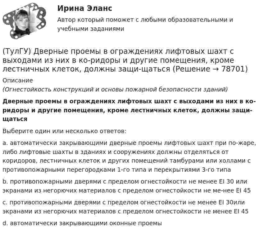      
            Описание
            (Огнестойкость конструкций и основы пожарной безопасности зданий)Дверные проемы в ограждениях лифтовых шахт с выходами из них в ко-ридоры и другие помещения, кроме лестничных клеток, должны защи-щатьсяВыберите один или несколько ответов:a. автоматически закрывающими дверные проемы лифтовых шахт при по-жаре, либо лифтовые шахты в зданиях и сооружениях должны отделяться от коридоров, лестничных клеток и других помещений тамбурами или холлами с противопожарными перегородками 1-го типа и перекрытиями 3-го типа b. противопожарными дверями с пределом огнестойкости не менее EI 30 или экранами из негорючих материалов с пределом огнестойкости не ме-нее EI 45 c. противопожарными дверями с пределом огнестойкости не менее EI 30или экранами из негорючих материалов с пределом огнестойкости не менее EI 45 d. автоматически закрывающими оконные проемы   
            
            
            (ТулГУ) Два последовательно соединённых центробежных насоса перекачивают воду при об/мин из водохранилища А с отметкой уровня ?0 в бассейн В с отметкой уровня ?20 по трубопроводу, состоящему из двух одинаковых участков длиной l=1 км и диаметром d=250(ТулГУ) Дверные проемы в ограждениях лифтовых шахт с выходами из них в ко-ридоры и другие помещения, кроме лестничных клеток, должны защи-щаться(ТулГУ) Дверные проемы в ограждениях лифтовых шахт с выходами из них в ко-ридоры и другие помещения, кроме лестничных клеток, должны защи-щаться противопожарными дверями с пределом огнестойкости:(ТулГУ) Деление гидромашин по принципу действия.(ТулГУ Деловая коммуникация) В заявлении используется:(ТулГУ Деловая коммуникация) В каком ряду во всех трёх словах пропущена одна и та же буква?(ТулГУ Деловая коммуникация) В каком ряду во всех трёх словах пропущена одна и та же буква?(ТулГУ Гидравлика и теплотехника) Что такое дальнобойность струи?(ТулГУ Гидравлика и теплотехника) Что такое текучесть?(ТулГУ Гидравлика и теплотехника) Что является основной количественной характеристикой теплового излучения тела?(ТулГУ) Главным законодательным актом, в соответствии с которым осуществляется единство измерений в России, является Закон РФ:(ТулГУ) Годовой расход электроэнергии предприятием учитывается💯 ТулГУ Государственное управление в сфере безопасности труда (ответы на тест, август 2022)[ТулГУ] Государственные и муниципальные финансы (тест, зачет, экзамен, вопросы, ответы)
