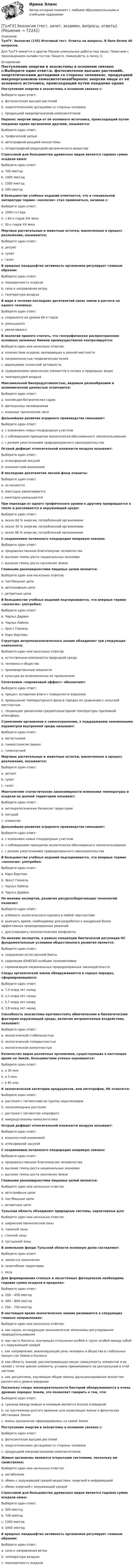      
            Описание
            ТулГУ. Экология (135) Итоговый тест. Ответы на вопросы. В базе более 40 вопросов.Для ТулГУ имеются и другие  Пишем уникальные работы под заказ. Помогаем с прохождением онлайн-тестов. Пишите, пожалуйста, в личку (). 
            Оглавление
            Поступление энергии в экосистемы в основном связано с:Выберите один ответ:a. фотосинтезом высших растенийb. энергетическими дотациями со стороны человекаc. продукцией микроорганизмов-хемосинтетиковПеренос энергии пищи от её основного источника, происходящий путем поедания одних организмов другими, называется:Выберите один ответ:a. трофической цепьюb. автотрофной реацией экосистемыc. гетеротрофной редукцией органического веществаСтрессовой для большинства древесных видов является годовая сумма осадков ниже:Выберите один ответ:a. 700 мм/годb. 1000 мм/годc. 1300 мм/годd. 500 мм/годВ большинстве учебных изданий отмечается, что в специальной литературе термин «экология» стал применяться, начиная с:Выберите один ответ:a. 1900-го годаb. с 60-х годов XIX векаc. 30-х годов ХХ векаМертвые растительные и животные остатки, вовлеченные в процесс разложения, называются:Выберите один ответ:a. детритb. гуматc. галитВ аридных ландшафтах активность организмов регулирует главным образом:Выберите один ответ:a. периодичность осадковb. сила и направления ветраc. температура воздухаВ мире в течение последних десятилетий запас земли в расчете на одного человека:Выберите один ответ:a. сохранялся на уровне 60-х годовb. уменьшалсяc. увеличивалсяВ экологии принято считать, что географическое распространение основных наземных биомов преимущественно контролируется:Выберите один или несколько ответов:a. количеством осадков, выпадающих в данной местностиb. напряженностью геофизических полейc. вариациями солнечной активностиd. содержаниями химических элементов в почвах и природных водахe. температурой воздухаМаксимальной биопродуктивностью, видовым разнообразием и экономической ценностью отличаются:Выберите один ответ:a. коллекции ботанических садовb. фитоценозы заповедниковc. влажные тропические лесаДальнейшее развитие аграрного производства связывают:Выберите один ответ:a. с освоением новых плодородных участковb. с соблюдением принципов экологически обоснованного землепользованияc. с резким ужесточением природоохранного законодательстваОстрый дефицит относительной влажности воздуха называют:Выберите один ответ:a. атмосферной засухойb. влажностной аномалиейВ последние десятилетия лесной фонд планеты:Выберите один ответ:a. не меняетсяb. ежегодно увеличиваетсяc. ежегодно уменьшаетсяПри переходе от одного трофического уровня к другому превращается в тепло и рассеивается в окружающей среде:Выберите один ответ:a. около 60 % энергии, потребленной организмамиb. около 30 % энергии, потребленной организмамиc. около 90 % энергии, потребленной организмамиС сохранением почвенного плодородия напрямую связано:Выберите один ответ:a. продовольственное благополучие человечестваb. высокие темпы роста национальных экономикc. высокие темпы роста населения ЗемлиГлавными разновидностями пищевых цепей являются:Выберите один или несколько ответов:a. пастбищные цепиb. автотрофные цепиc. детритные цепиВ большинстве учебных изданий подчеркивается, что впервые термин «экология» употребил:Выберите один ответ:a. Чарльз Дарвинb. Чарльз Лайельc. Эрнст Геккельd. Карл БергманСтруктура антропоэкологического знания объединяет три следующих компонента:Выберите один или несколько ответов:a. естественные компоненты природной средыb. человека и обществоc. производственные мощностиd. культуро во всевозможных ее проявленияхСочетанием «парниковый эффект» обозначают:Выберите один ответ:a. процесс испарения влаги с поверхности водоемовb. превышение температурного фона в городах по сравнению с сельской местностьюc. тенденцию увеличения среднепланетарной температуры приземной атмосферыСтремление организмов к самосохранению, к поддержанию неизменными параметров внутренней среды называют:Выберите один ответ:a. метастазиейb. гомеостазисом (верно:c. гомеопатиейМертвые растительные и животные остатки, вовлеченные в процесс разложения, называются:Выберите один ответ:a. детритb. гуматc. галитМноголетние статистические закономерности изменения температуры и осадков на данной территории называют:Выберите один ответ:a. метеорологическим балансом территорииb. погодойc. климатомДальнейшее развитие аграрного производства связывают:Выберите один ответ:a. с освоением новых плодородных участковb. с соблюдением принципов экологически обоснованного землепользованияc. с резким ужесточением природоохранного законодательстваВ большинстве учебных изданий подчеркивается, что впервые термин «экология» употребил:Выберите один ответ:a. Карл Бергманb. Эрнст Геккельc. Чарльз Лайельd. Чарльз ДарвинПо мнению экспертов, развитие ресурсосберегающих технологий позволит:Выберите один ответ:a. избежать экологического кризиса в любой перспективеb. выиграть время, необходимое для разработки и внедрения более эффективных природоохранных решенийc. урегулировать геополитические конфликтыПо мнению экспертов, в рамках концепции биотической регуляции ОС фундаментальным условием общественного развития является:Выберите один ответ:a. сохранение естественной биотыb. наделение ЮНЕСКО особыми полномочиямиc. гармонизация национальных природоохранных законодательствСледы органической жизни обнаруживаются в горных породах, сформировавшихся:Выберите один ответ:a. 7,3 млрд лет назадb. 2,1 млрд лет назадc. 5,7 млрд лет назадd. 3,8 млрд лет назадСпособность экосистемы противостоять абиотическим и биологическим факторам окружающей среды, включая антропогенные воздействия, называют:Выберите один ответ:a. экологической стабильностьюb. экологической толерантностьюc. экологической валентностьюКоличество видов различных организмов, существующих в настоящее время на Земле, большинством ученых оценивается:Выберите один ответ:a. в 30 млнb. в 3 млнc. в 90 млнК экологической категории продуцентов, или автотрофов, НЕ относятся:Выберите один ответ:a. растения с пигментами из группы каратиноидовb. насекомоядные растенияc. растения с пигментом хлорофиллd. микроорганизмы-хемосинтетикиОстрый дефицит относительной влажности воздуха называют:Выберите один ответ:a. влажностной аномалиейb. атмосферной засухойС сохранением почвенного плодородия напрямую связано:Выберите один ответ:a. продовольственное благополучие человечестваb. высокие темпы роста национальных экономикc. высокие темпы роста населения ЗемлиГлавными разновидностями пищевых цепей являются:Выберите один или несколько ответов:a. автотрофные цепиb. пастбищные цепиc. детритные цепиТульская область объединяет природные системы, характерные для:Выберите один или несколько ответов:a. широколиственнолесной зоныb. таежной зоныc. степной зоныd. пустынной зоныВ земельном фонде Тульской области основную долю составляют:Выберите один ответ:a. земли с/х назначенияb. селитебные территорииc. лесаДля формирования степных и лесостепных фитоценозов необходима годовая сумма осадков в пределах:Выберите один ответ:a. 250 – 450 мм/годb. 400 – 800 мм/годc. 250 – 750 мм/годВ настоящее время экологическое знание развивается в следующих главных направлениях:Выберите один или несколько ответов:a. как наука, исследующая экономические механизмы регулирования природопользованияb. как часть биологи, изучающая отношения особей и групп особей между собой и с окружающей средойc. как направление, анализирующее роль человека и общества в глобальных процес-сах Земли и Космосаd. как область знаний, рассматривающая некую совокупность элементов и их связей с точки зрения элемента, условно принимаемого за центральный в этой системеe. как дисциплина, изучающая общие законы функционирования экосистем различ-ного уровня иерархииПоскольку следы жизнедеятельности бактерий обнаруживаются в очень древних породах Земли, это позволяет говорить о том, что:Выберите один ответ:a. граница между живым и неживым является вполне очевиднойb. на протяжении долгого времени шла коэволюция жизни и физических обстановок Землиc. жизнь однозначно сформировалась на самой ЗемлеПоступление энергии в экосистемы в основном связано с:Выберите один ответ:a. фотосинтезом высших растенийb. энергетическими дотациями со стороны человекаc. продукцией микроорганизмов-хемосинтетиковЖивые организмы являются открытыми системами, поскольку им свойственен:Выберите один или несколько ответов:a. метаболизмb. обмен с окружающей средой веществом, энергией и информациейc. обмен энергией с окружающей средойСтрессовой для большинства древесных видов является годовая сумма осадков ниже:Выберите один ответ:a. 500 мм/годb. 700 мм/годc. 1300 мм/годd. 1000 мм/годВ аридных ландшафтах активность организмов регулирует главным образом:Выберите один ответ:a. сила и направления ветраb. температура воздухаc. периодичность осадков  
            
            
            (ТулГУ Экология) Стрессовой для большинства древесных видов является годовая сумма осадков ниже:[ТулГУ] Экология (тест, зачет, экзамен, вопросы, ответы)[ТулГУ] Эконометрика (контрольная, вариант 5)(ТулГУ Экономика) Анализ безубыточности проводится для:(ТулГУ Экономика) Банковские накопления с целевым назначением:(ТулГУ Экономика) Валюта государства-эмитента, обмен которой на иностранную валюту запрещается, называется:(ТулГУ Экономика) Валютный демпинг – это:💯 ТулГУ Экологические функции биосферы (ответы на тесты, октябрь 2022)💯 ТулГУ Экологический менеджмент и аудит / Менеджмент качества окружающей среды (правильные ответы на тест)(ТулГУ Экология) Абсолютными мировыми лидерами по эмиссии парниковых газов являются:(ТулГУ Экология) Главными разделами дисциплины антропоэкология являются:(ТулГУ Экология) Главными функциями науки называют:💯 ТулГУ Экология / Общая экология (ответы на тесты, октябрь 2022)💯 ТулГУ Экология (правильные ответы на тест)